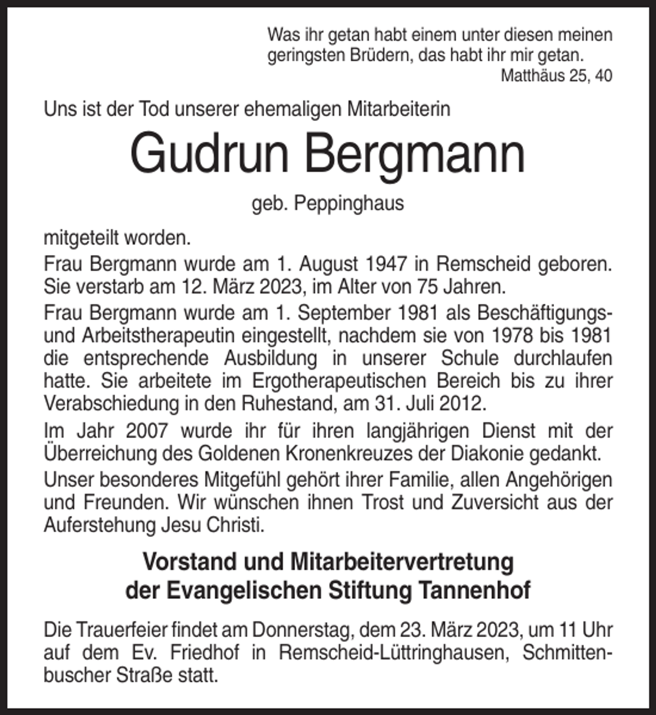 <p>Was ihr getan habt einem unter diesen meinen<br />geringsten Brüdern, das habt ihr mir getan.<br />Matthäus 25, 40</p><p>Uns ist der Tod unserer ehemaligen Mitarbeiterin</p><p>Gudrun Bergmann<br />geb. Peppinghaus<br />mitgeteilt worden.<br />Frau Bergmann wurde am 1. August 1947 in Remscheid geboren.<br />Sie verstarb am 12. März 2023, im Alter von 75 Jahren.<br />Frau Bergmann wurde am 1. September 1981 als Beschäftigungsund Arbeitstherapeutin eingestellt, nachdem sie von 1978 bis 1981<br />die entsprechende Ausbildung in unserer Schule durchlaufen<br />hatte. Sie arbeitete im Ergotherapeutischen Bereich bis zu ihrer<br />Verabschiedung in den Ruhestand, am 31. Juli 2012.<br />Im Jahr 2007 wurde ihr für ihren langjährigen Dienst mit der<br />Überreichung des Goldenen Kronenkreuzes der Diakonie gedankt.<br />Unser besonderes Mitgefühl gehört ihrer Familie, allen Angehörigen<br />und Freunden. Wir wünschen ihnen Trost und Zuversicht aus der<br />Auferstehung Jesu Christi.</p><p>Vorstand und Mitarbeitervertretung<br />der Evangelischen Stiftung Tannenhof<br />Die Trauerfeier findet am Donnerstag, dem 23. März 2023, um 11 Uhr<br />auf dem Ev. Friedhof in Remscheid-Lüttringhausen, Schmittenbuscher Straße statt.</p>