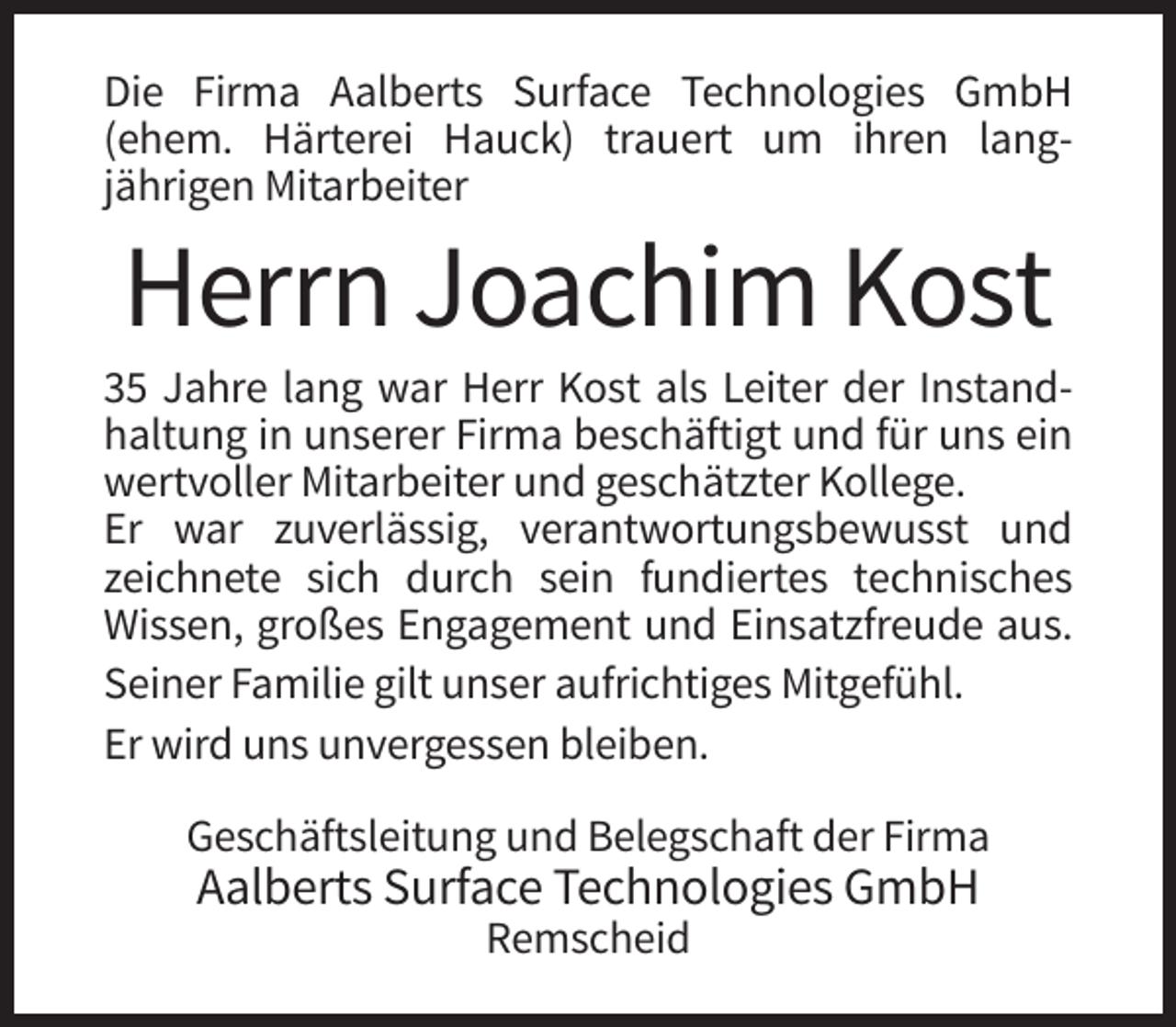 <p>Die Firma Aalberts Surface Technologies GmbH<br />(ehem. Härterei Hauck) trauert um ihren langjährigen Mitarbeiter</p><p>Herrn Joachim Kost<br />35 Jahre lang war Herr Kost als Leiter der Instandhaltung in unserer Firma beschäftigt und für uns ein<br />wertvoller Mitarbeiter und geschätzter Kollege.<br />Er war zuverlässig, verantwortungsbewusst und<br />zeichnete sich durch sein fundiertes technisches<br />Wissen, großes Engagement und Einsatzfreude aus.<br />Seiner Familie gilt unser aufrichtiges Mitgefühl.<br />Er wird uns unvergessen bleiben.<br />Geschäftsleitung und Belegschaft der Firma</p><p>Aalberts Surface Technologies GmbH<br />Remscheid</p>