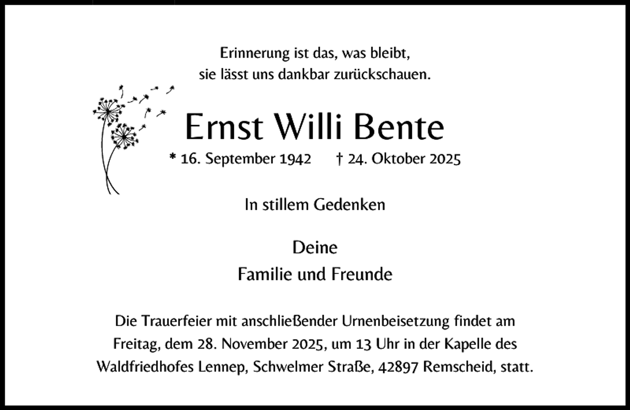 <p>Erinnerung ist das, was bleibt,<br />sie lässt uns dankbar zurückschauen.</p><p>Ernst Willi Bente</p><p>* 16. September 1942</p><p>† 24. Oktober 2025</p><p>In stillem Gedenken</p><p>Deine<br />Familie und Freunde<br />Die Trauerfeier mit anschließender Urnenbeisetzung findet am<br />Freitag, dem 28. November 2025, um 13 Uhr in der Kapelle des<br />Waldfriedhofes Lennep, Schwelmer Straße, 42897 Remscheid, statt.</p>