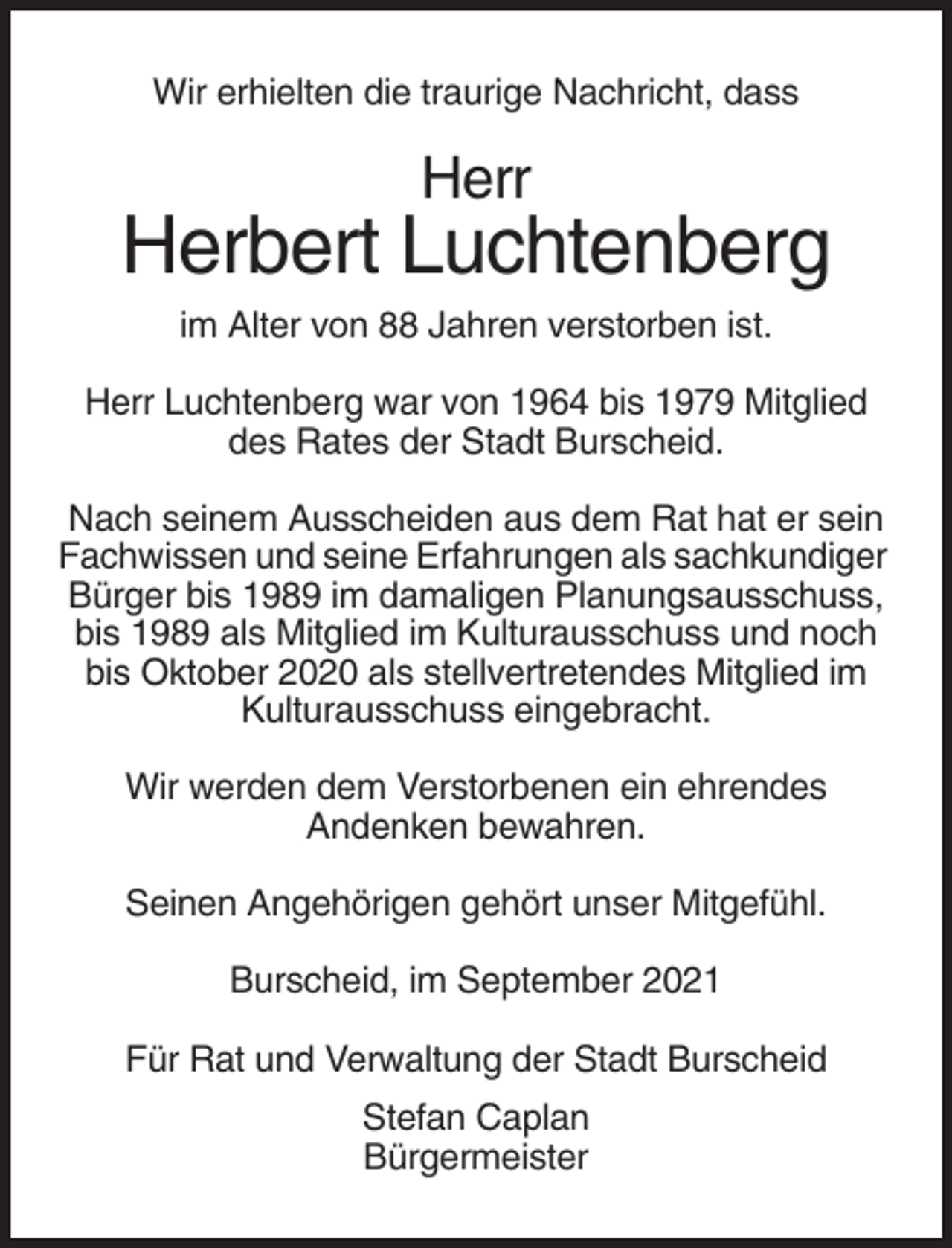 <p>Wir erhielten die traurige Nachricht, dass</p><p>Herr</p><p>Herbert Luchtenberg<br />im Alter von 88 Jahren verstorben ist.<br />Herr Luchtenberg war von 1964 bis 1979 Mitglied<br />des Rates der Stadt Burscheid.<br />Nach seinem Ausscheiden aus dem Rat hat er sein<br />Fachwissen und seine Erfahrungen als sachkundiger<br />Bürger bis 1989 im damaligen Planungsausschuss,<br />bis 1989 als Mitglied im Kulturausschuss und noch<br />bis Oktober 2020 als stellvertretendes Mitglied im<br />Kulturausschuss eingebracht.<br />Wir werden dem Verstorbenen ein ehrendes<br />Andenken bewahren.<br />Seinen Angehörigen gehört unser Mitgefühl.<br />Burscheid, im September 2021<br />Für Rat und Verwaltung der Stadt Burscheid<br />Stefan Caplan<br />Bürgermeister</p>