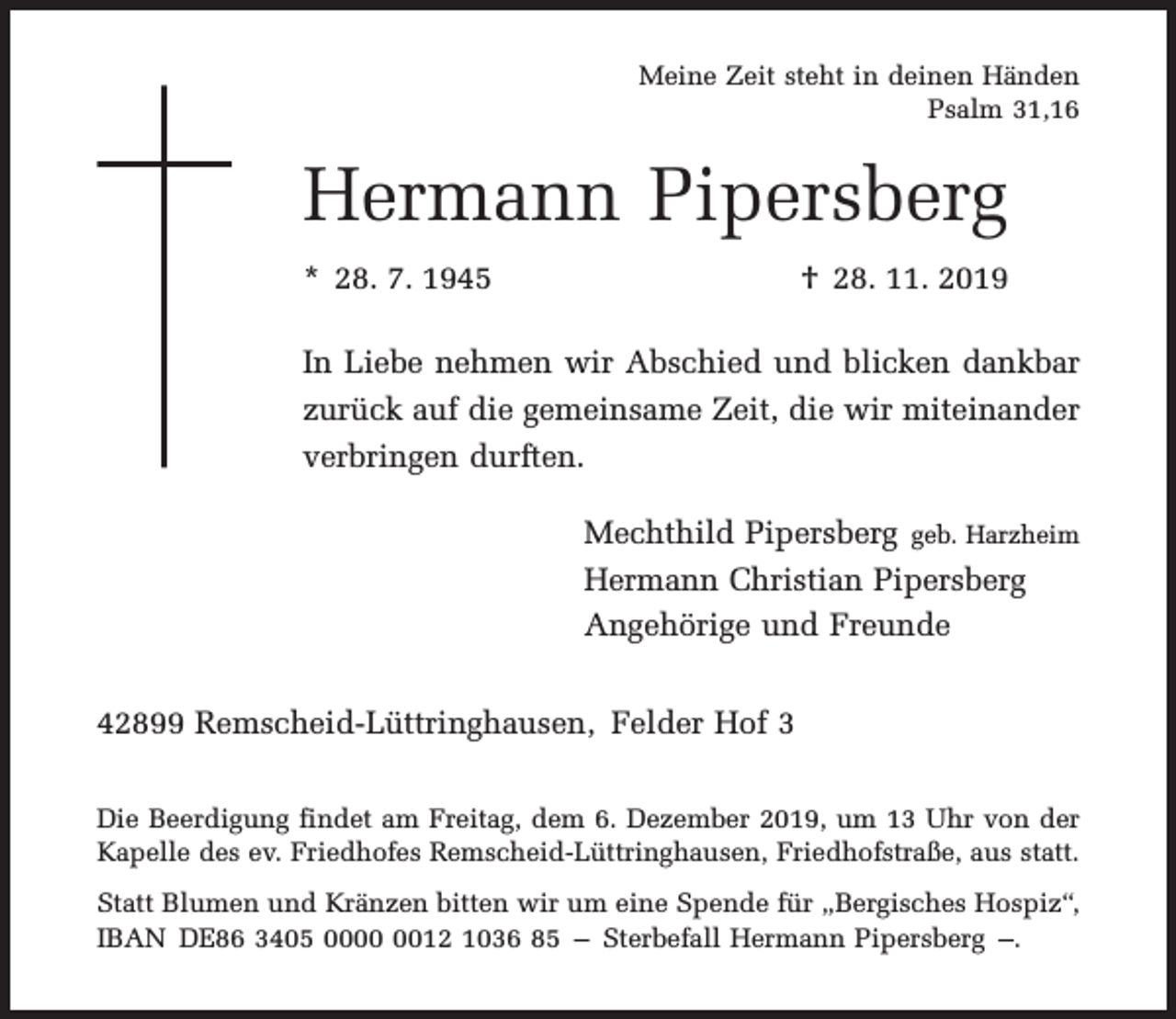 <p>Meine Zeit steht in deinen Händen<br />Psalm 31,16</p><p>Hermann Pipersberg<br />* 28. 7. 1945</p><p>† 28. 11. 2019</p><p>In Liebe nehmen wir Abschied und blicken dankbar<br />zurück auf die gemeinsame Zeit, die wir miteinander<br />verbringen durften.<br />Mechthild Pipersberg geb. Harzheim<br />Hermann Christian Pipersberg<br />Angehörige und Freunde<br />42899 Remscheid-Lüttringhausen, Felder Hof 3<br />Die Beerdigung findet am Freitag, dem 6. Dezember 2019, um 13 Uhr von der<br />Kapelle des ev. Friedhofes Remscheid-Lüttringhausen, Friedhofstraße, aus statt.<br />Statt Blumen und Kränzen bitten wir um eine Spende für „Bergisches Hospiz“,<br />IBAN DE86 3405 0012 1036 85 – Sterbefall Hermann Pipersberg –.</p>