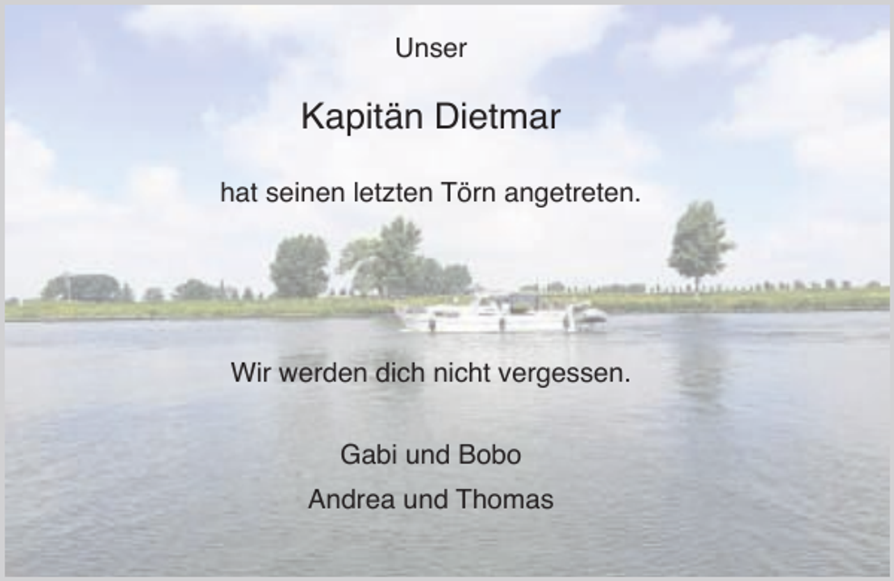 <p>Unser</p><p>Kapitän Dietmar<br />hat seinen letzten Törn angetreten.</p><p>Wir werden dich nicht vergessen.<br />Gabi und Bobo<br />Andrea und Thomas</p>