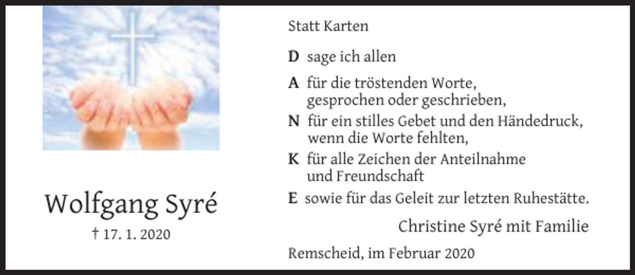<p>Statt Karten</p><p>D sage ich allen<br />A für die tröstenden Worte,</p><p>gesprochen oder geschrieben,</p><p>N für ein stilles Gebet und den Händedruck,<br />wenn die Worte fehlten,</p><p>K für alle Zeichen der Anteilnahme</p><p>Wolfgang Syré<br />† 17. 1. 2020</p><p>und Freundschaft</p><p>E sowie für das Geleit zur letzten Ruhestätte.<br />Christine Syré mit Familie<br />Remscheid, im Februar 2020</p>