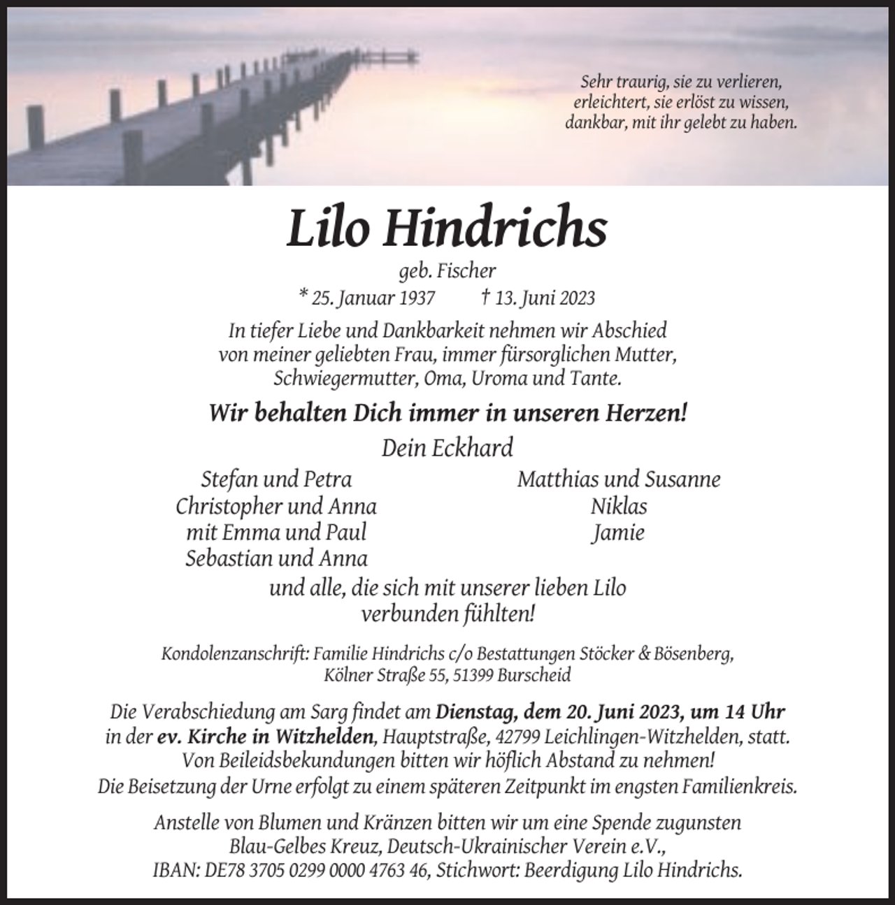 <p>Sehr traurig, sie zu verlieren,<br />erleichtert, sie erlöst zu wissen,<br />dankbar, mit ihr gelebt zu haben.</p><p>Lilo Hindrichs<br />geb. Fischer<br />* 25. Januar 1937<br />† 13. Juni 2023<br />In tiefer Liebe und Dankbarkeit nehmen wir Abschied<br />von meiner geliebten Frau, immer fürsorglichen Mutter,<br />Schwiegermutter, Oma, Uroma und Tante.</p><p>Wir behalten Dich immer in unseren Herzen!<br />Dein Eckhard<br />Stefan und Petra<br />Matthias und Susanne<br />Christopher und Anna<br />Niklas<br />mit Emma und Paul<br />Jamie<br />Sebastian und Anna<br />und alle, die sich mit unserer lieben Lilo<br />verbunden fühlten!<br />Kondolenzanschrift: Familie Hindrichs c/o Bestattungen Stöcker &amp; Bösenberg,<br />Kölner Straße 55, 51399 Burscheid</p><p>Die Verabschiedung am Sarg findet am Dienstag, dem 20. Juni 2023, um 14 Uhr<br />in der ev. Kirche in Witzhelden, Hauptstraße, 42799 Leichlingen-Witzhelden, statt.<br />Von Beileidsbekundungen bitten wir höflich Abstand zu nehmen!<br />Die Beisetzung der Urne erfolgt zu einem späteren Zeitpunkt im engsten Familienkreis.<br />Anstelle von Blumen und Kränzen bitten wir um eine Spende zugunsten<br />Blau-Gelbes Kreuz, Deutsch-Ukrainischer Verein e.V.,<br />IBAN: DE78 3705 0299 0000 4763 46, Stichwort: Beerdigung Lilo Hindrichs.</p>