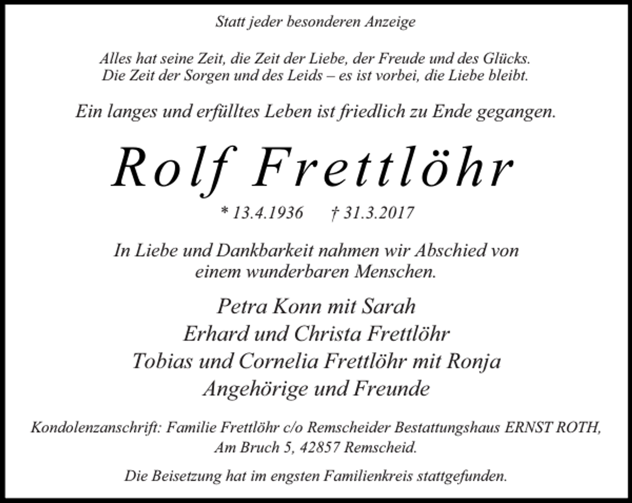 <p>Statt jeder besonderen Anzeige<br />Alles hat seine Zeit, die Zeit der Liebe, der Freude und des Glücks.<br />Die Zeit der Sorgen und des Leids – es ist vorbei, die Liebe bleibt.</p><p>Ein langes und erfülltes Leben ist friedlich zu Ende gegangen.</p><p>Rolf Frettlöhr<br />* 13.4.1936</p><p>† 31.3.2017</p><p>In Liebe und Dankbarkeit nahmen wir Abschied von<br />einem wunderbaren Menschen.</p><p>Petra Konn mit Sarah<br />Erhard und Christa Frettlöhr<br />Tobias und Cornelia Frettlöhr mit Ronja<br />Angehörige und Freunde<br />Kondolenzanschrift: Familie Frettlöhr c/o Remscheider Bestattungshaus ERNST ROTH,<br />Am Bruch 5, 42857 Remscheid.<br />Die Beisetzung hat im engsten Familienkreis stattgefunden.</p>