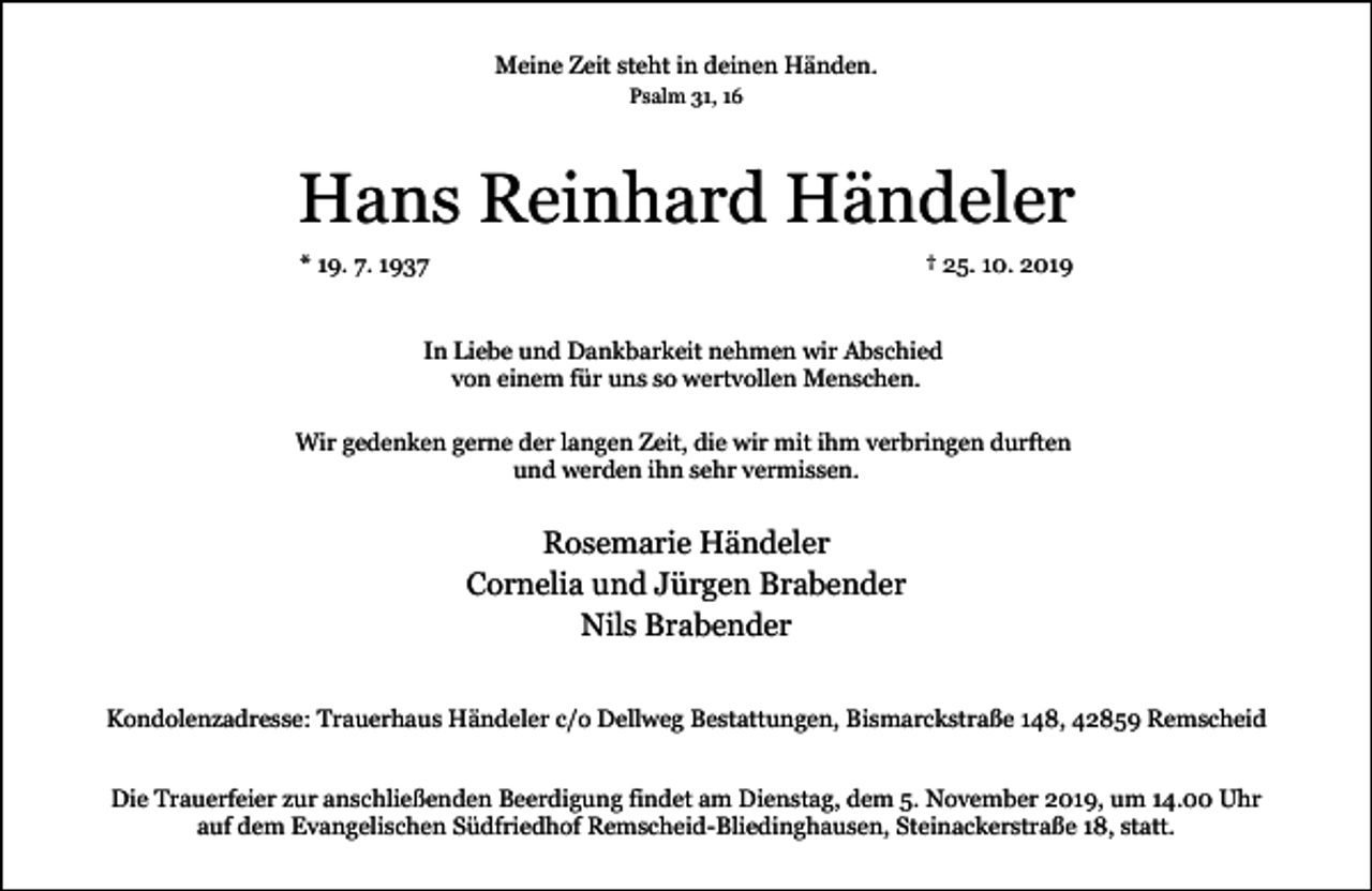 <p>Meine Zeit steht in deinen Händen.<br />Psalm 31, 16</p><p>Hans Reinhard Händeler<br />* 19. 7. 1937</p><p>† 25. 10. 2019</p><p>In Liebe und Dankbarkeit nehmen wir Abschied<br />von einem für uns so wertvollen Menschen.<br />Wir gedenken gerne der langen Zeit, die wir mit ihm verbringen durften<br />und werden ihn sehr vermissen.</p><p>Rosemarie Händeler<br />Cornelia und Jürgen Brabender<br />Nils Brabender<br />Kondolenzadresse: Trauerhaus Händeler c/o Dellweg Bestattungen, Bismarckstraße 148, 42859 Remscheid<br />Die Trauerfeier zur anschließenden Beerdigung findet am Dienstag, dem 5. November 2019, um 14.00 Uhr<br />auf dem Evangelischen Südfriedhof Remscheid-Bliedinghausen, Steinackerstraße 18, statt.</p>
