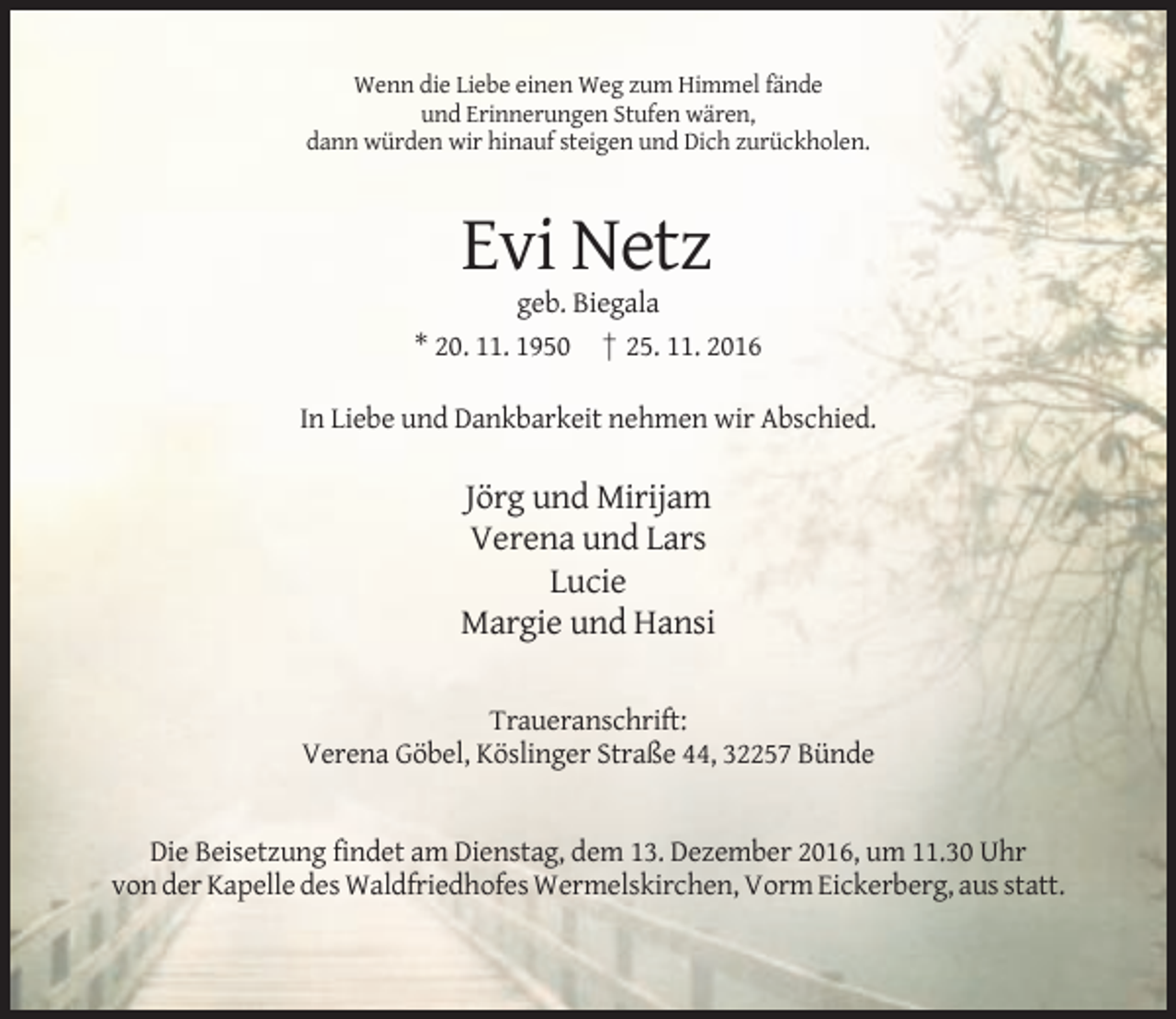 <p>Wenn die Liebe einen Weg zum Himmel fände<br />und Erinnerungen Stufen wären,<br />dann würden wir hinauf steigen und Dich zurückholen.</p><p>Evi Netz<br />geb. Biegala<br />* 20. 11. 1950 † 25. 11. 2016<br />In Liebe und Dankbarkeit nehmen wir Abschied.</p><p>Jörg und Mirijam<br />Verena und Lars<br />Lucie<br />Margie und Hansi<br />Traueranschrift:<br />Verena Göbel, Köslinger Straße 44, 32257 Bünde</p><p>Die Beisetzung findet am Dienstag, dem 13. Dezember 2016, um 11.30 Uhr<br />von der Kapelle des Waldfriedhofes Wermelskirchen, Vorm Eickerberg, aus statt.</p>