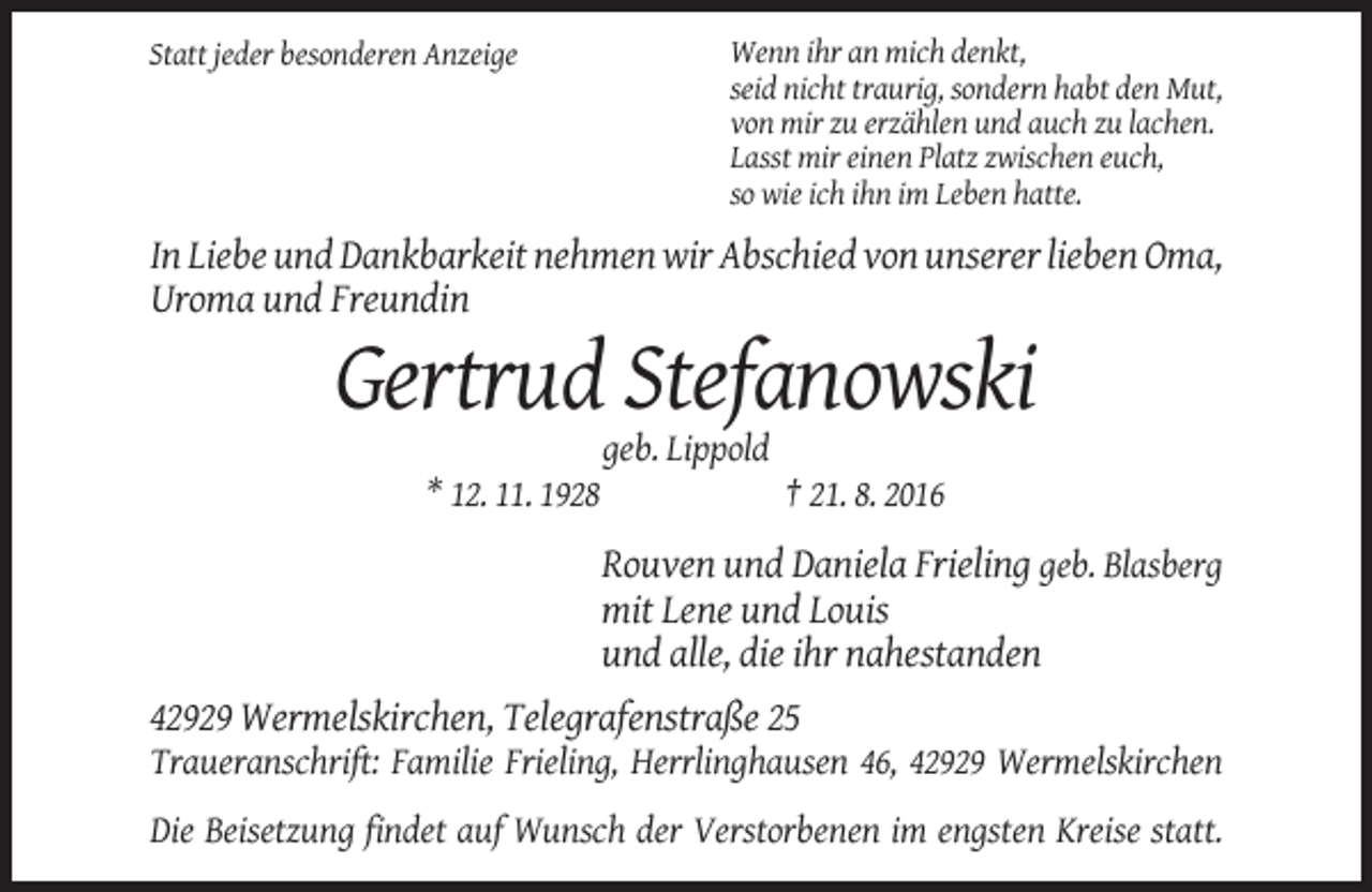 <p>Statt jeder besonderen Anzeige</p><p>Wenn ihr an mich denkt,<br />seid nicht traurig, sondern habt den Mut,<br />von mir zu erzählen und auch zu lachen.<br />Lasst mir einen Platz zwischen euch,<br />so wie ich ihn im Leben hatte.</p><p>In Liebe und Dankbarkeit nehmen wir Abschied von unserer lieben Oma,<br />Uroma und Freundin</p><p>Gertrud Stefanowski<br />geb. Lippold<br />* 12. 11. 1928</p><p>† 21. 8. 2016</p><p>Rouven und Daniela Frieling geb. Blasberg<br />mit Lene und Louis<br />und alle, die ihr nahestanden<br />42929 Wermelskirchen, Telegrafenstraße 25<br />Traueranschrift: Familie Frieling, Herrlinghausen 46, 42929 Wermelskirchen<br />Die Beisetzung findet auf Wunsch der Verstorbenen im engsten Kreise statt.</p>