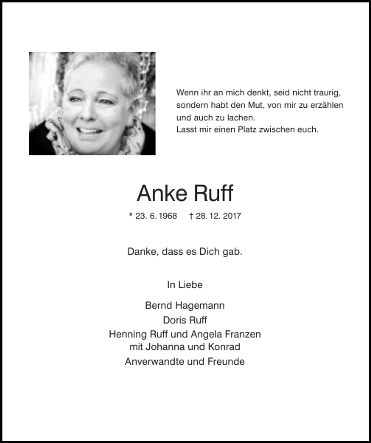 <p>Wenn ihr an mich denkt, seid nicht traurig,<br />sondern habt den Mut, von mir zu erzählen<br />und auch zu lachen.<br />Lasst mir einen Platz zwischen euch.</p><p>Anke Ruff<br />* 23. 6. 1968</p><p>† 28. 12. 2017</p><p>Danke, dass es Dich gab.<br />In Liebe<br />Bernd Hagemann<br />Doris Ruff<br />Henning Ruff und Angela Franzen<br />mit Johanna und Konrad<br />Anverwandte und Freunde</p>
