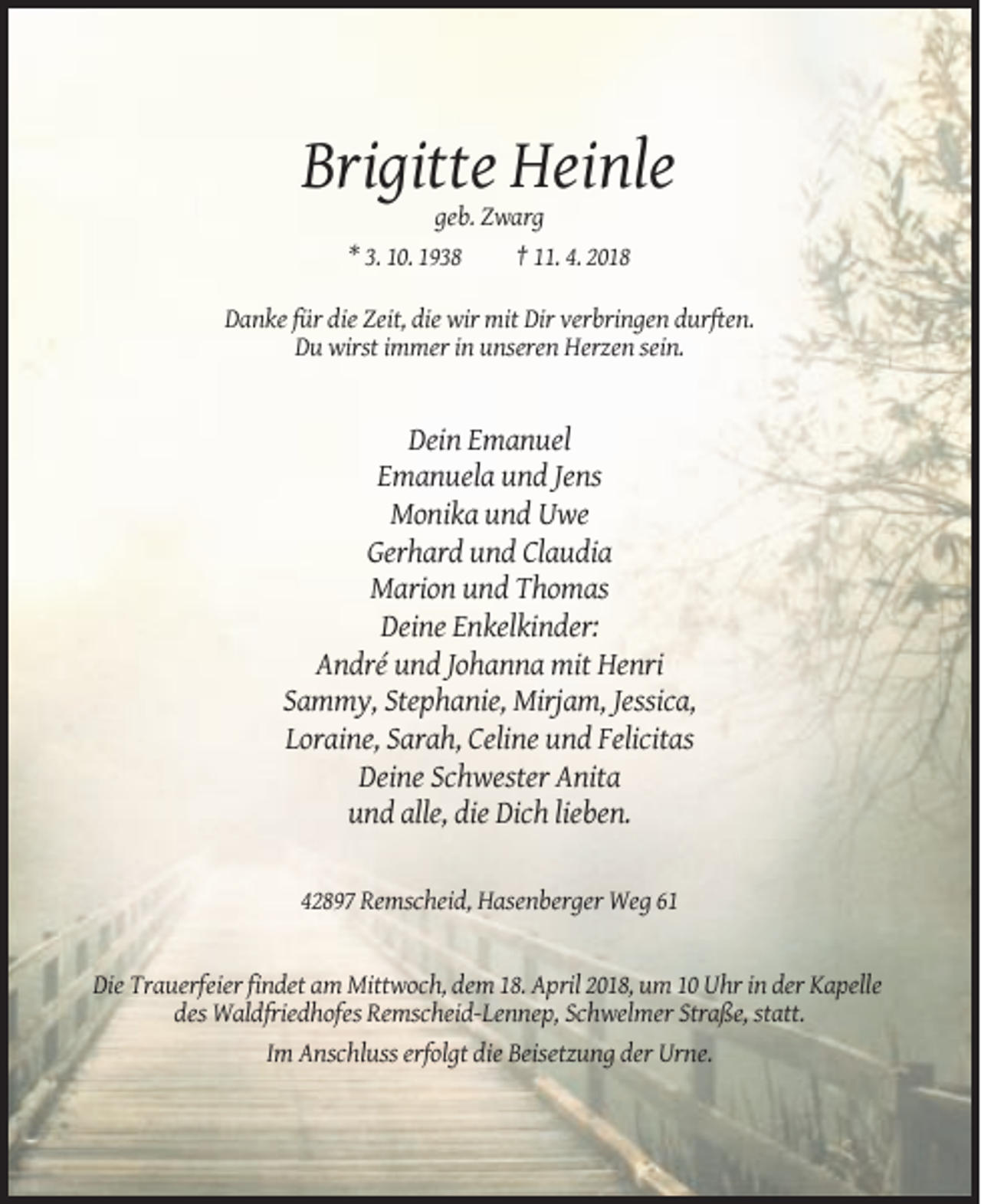 <p>Brigitte Heinle<br />geb. Zwarg<br />* 3. 10. 1938<br />† 11. 4. 2018<br />Danke für die Zeit, die wir mit Dir verbringen durften.<br />Du wirst immer in unseren Herzen sein.</p><p>Dein Emanuel<br />Emanuela und Jens<br />Monika und Uwe<br />Gerhard und Claudia<br />Marion und Thomas<br />Deine Enkelkinder:<br />André und Johanna mit Henri<br />Sammy, Stephanie, Mirjam, Jessica,<br />Loraine, Sarah, Celine und Felicitas<br />Deine Schwester Anita<br />und alle, die Dich lieben.<br />42897 Remscheid, Hasenberger Weg 61</p><p>Die Trauerfeier findet am Mittwoch, dem 18. April 2018, um 10 Uhr in der Kapelle<br />des Waldfriedhofes Remscheid-Lennep, Schwelmer Straße, statt.<br />Im Anschluss erfolgt die Beisetzung der Urne.</p>