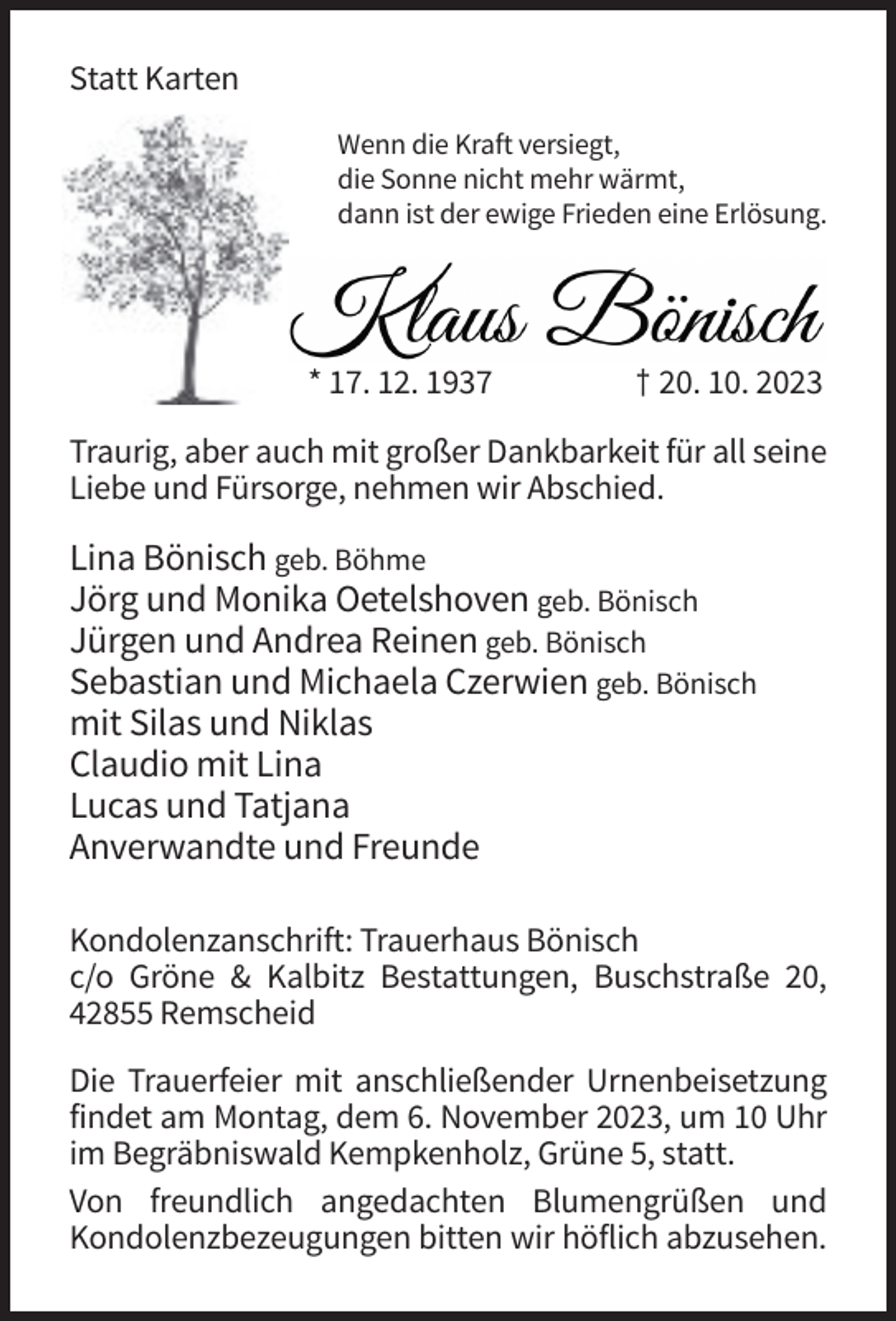 <p>Statt Karten<br />Wenn die Kraft versiegt,<br />die Sonne nicht mehr wärmt,<br />dann ist der ewige Frieden eine Erlösung.</p><p>* 17. 12. 1937</p><p>† 20. 10. 2023</p><p>Traurig, aber auch mit großer Dankbarkeit für all seine<br />Liebe und Fürsorge, nehmen wir Abschied.</p><p>Lina Bönisch geb. Böhme<br />Jörg und Monika Oetelshoven geb. Bönisch<br />Jürgen und Andrea Reinen geb. Bönisch<br />Sebastian und Michaela Czerwien geb. Bönisch<br />mit Silas und Niklas<br />Claudio mit Lina<br />Lucas und Tatjana<br />Anverwandte und Freunde<br />Kondolenzanschrift: Trauerhaus Bönisch<br />c/o Gröne &amp; Kalbitz Bestattungen, Buschstraße 20,<br />42855 Remscheid<br />Die Trauerfeier mit anschließender Urnenbeisetzung<br />findet am Montag, dem 6. November 2023, um 10 Uhr<br />im Begräbniswald Kempkenholz, Grüne 5, statt.<br />Von freundlich angedachten Blumengrüßen und<br />Kondolenzbezeugungen bitten wir höflich abzusehen.</p>