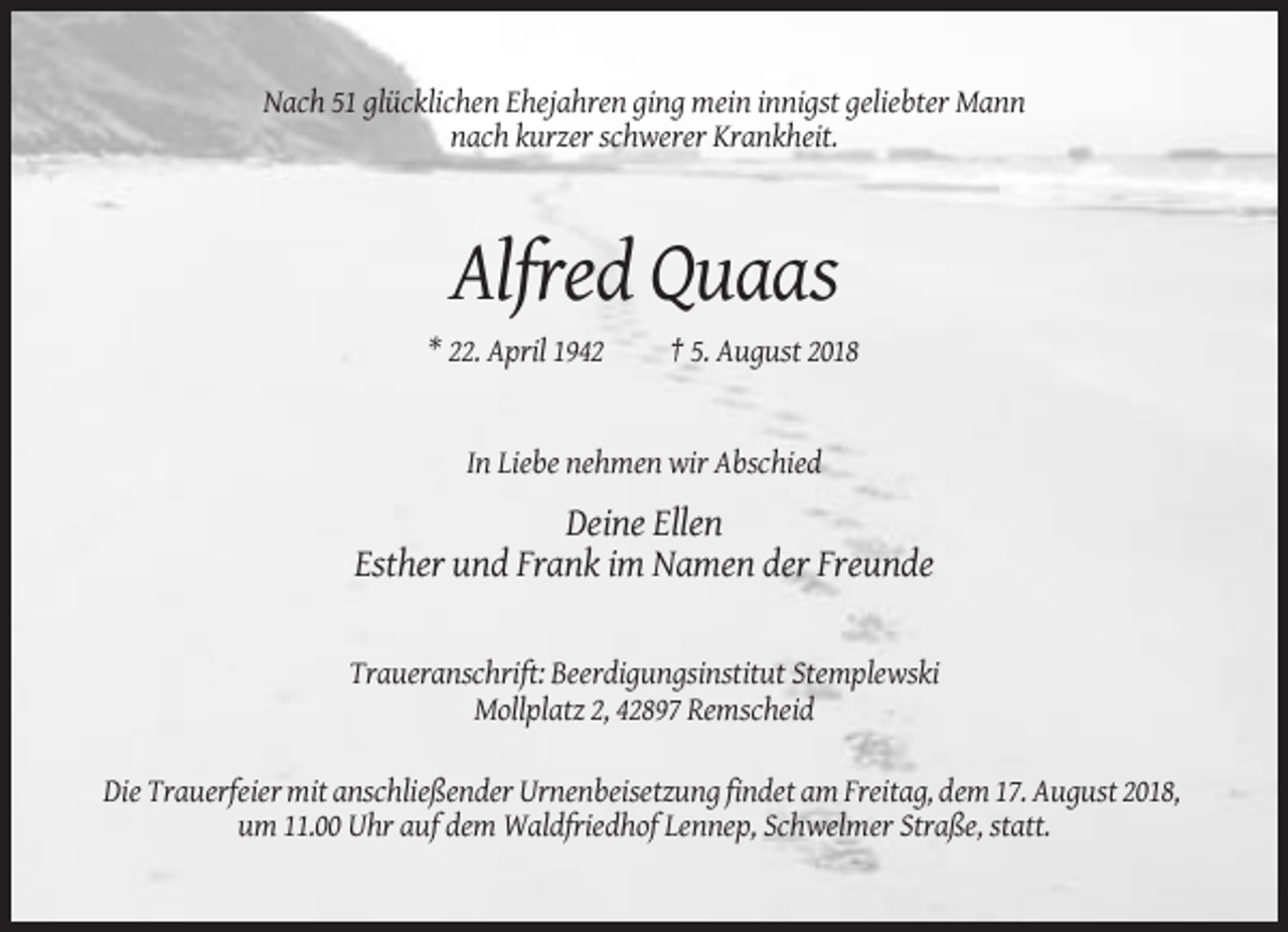 <p>Nach 51 glücklichen Ehejahren ging mein innigst geliebter Mann<br />nach kurzer schwerer Krankheit.</p><p>Alfred Quaas<br />* 22. April 1942</p><p>† 5. August 2018</p><p>In Liebe nehmen wir Abschied</p><p>Deine Ellen<br />Esther und Frank im Namen der Freunde</p><p>Traueranschrift: Beerdigungsinstitut Stemplewski<br />Mollplatz 2, 42897 Remscheid<br />Die Trauerfeier mit anschließender Urnenbeisetzung findet am Freitag, dem 17. August 2018,<br />um 11.00 Uhr auf dem Waldfriedhof Lennep, Schwelmer Straße, statt.</p>