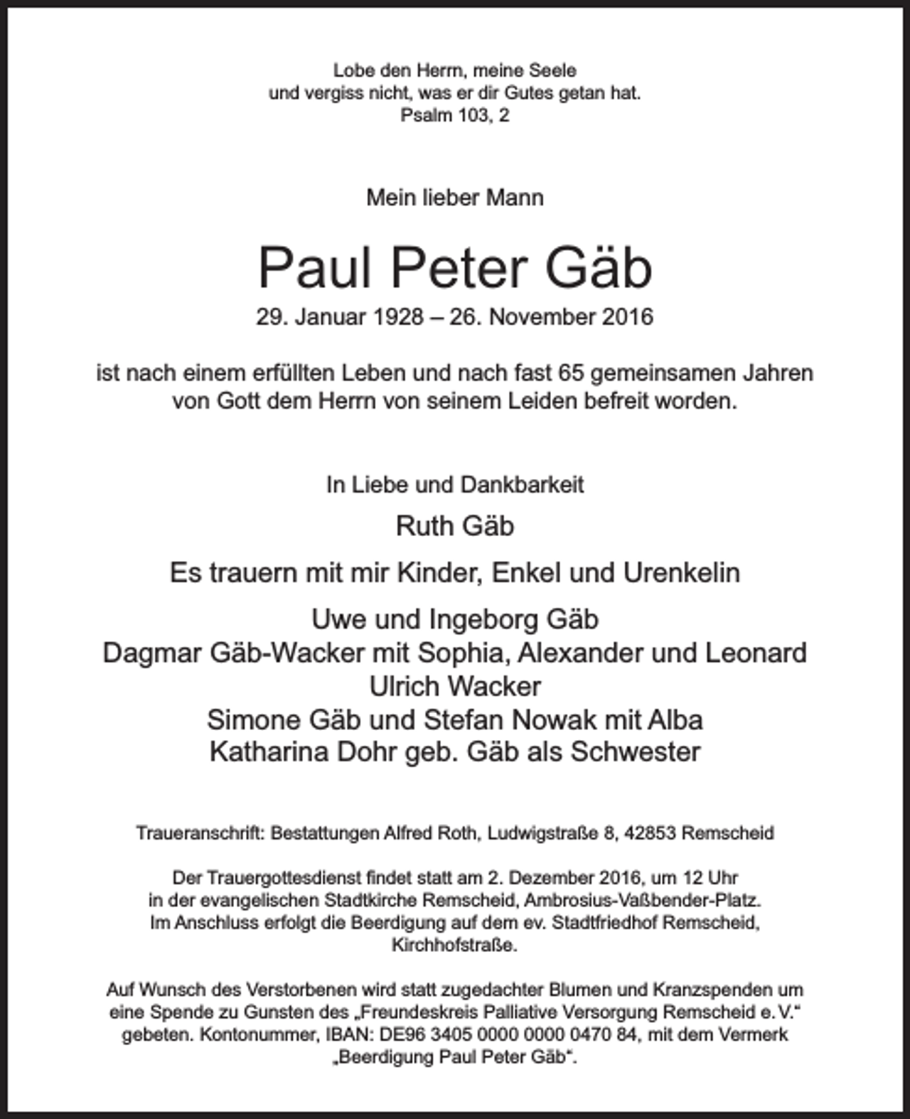 <p>Lobe den Herrn, meine Seele<br />und vergiss nicht, was er dir Gutes getan hat.<br />Psalm 103, 2</p><p>Mein lieber Mann</p><p>Paul Peter Gäb</p><p>29. Januar 1928 – 26. November 2016<br />ist nach einem erfüllten Leben und nach fast 65 gemeinsamen Jahren<br />von Gott dem Herrn von seinem Leiden befreit worden.<br />In Liebe und Dankbarkeit</p><p>Ruth Gäb<br />Es trauern mit mir Kinder, Enkel und Urenkelin<br />Uwe und Ingeborg Gäb<br />Dagmar Gäb-Wacker mit Sophia, Alexander und Leonard<br />Ulrich Wacker<br />Simone Gäb und Stefan Nowak mit Alba<br />Katharina Dohr geb. Gäb als Schwester<br />Traueranschrift: Bestattungen Alfred Roth, Ludwigstraße 8, 42853 Remscheid<br />Der Trauergottesdienst findet statt am 2. Dezember 2016, um 12 Uhr<br />in der evangelischen Stadtkirche Remscheid, Ambrosius-Vaßbender-Platz.<br />Im Anschluss erfolgt die Beerdigung auf dem ev. Stadtfriedhof Remscheid,<br />Kirchhofstraße.<br />Auf Wunsch des Verstorbenen wird statt zugedachter Blumen und Kranzspenden um<br />eine Spende zu Gunsten des „Freundeskreis Palliative Versorgung Remscheid e. V.“<br />gebeten. Kontonummer, IBAN: DE96 3405 0470 84, mit dem Vermerk<br />„Beerdigung Paul Peter Gäb“.</p>