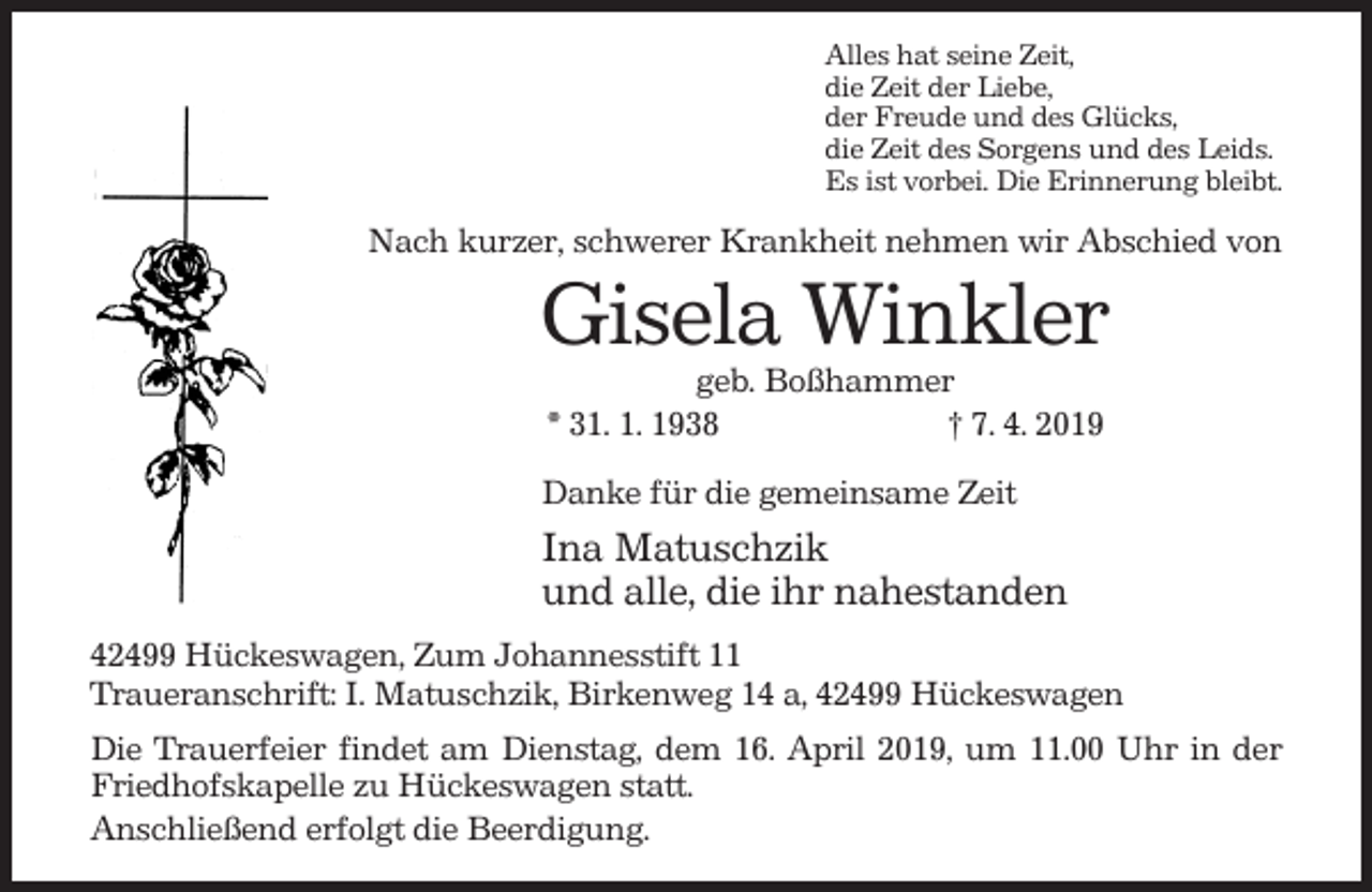 <p>Alles hat seine Zeit,<br />die Zeit der Liebe,<br />der Freude und des Glücks,<br />die Zeit des Sorgens und des Leids.<br />Es ist vorbei. Die Erinnerung bleibt.</p><p>Nach kurzer, schwerer Krankheit nehmen wir Abschied von</p><p>Gisela Winkler<br />geb. Boßhammer<br />* 31. 1. 1938<br />† 7. 4. 2019<br />Danke für die gemeinsame Zeit</p><p>Ina Matuschzik<br />und alle, die ihr nahestanden<br />42499 Hückeswagen, Zum Johannesstift 11<br />Traueranschrift: I. Matuschzik, Birkenweg 14 a, 42499 Hückeswagen<br />Die Trauerfeier findet am Dienstag, dem 16. April 2019, um 11.00 Uhr in der<br />Friedhofskapelle zu Hückeswagen statt.<br />Anschließend erfolgt die Beerdigung.</p>