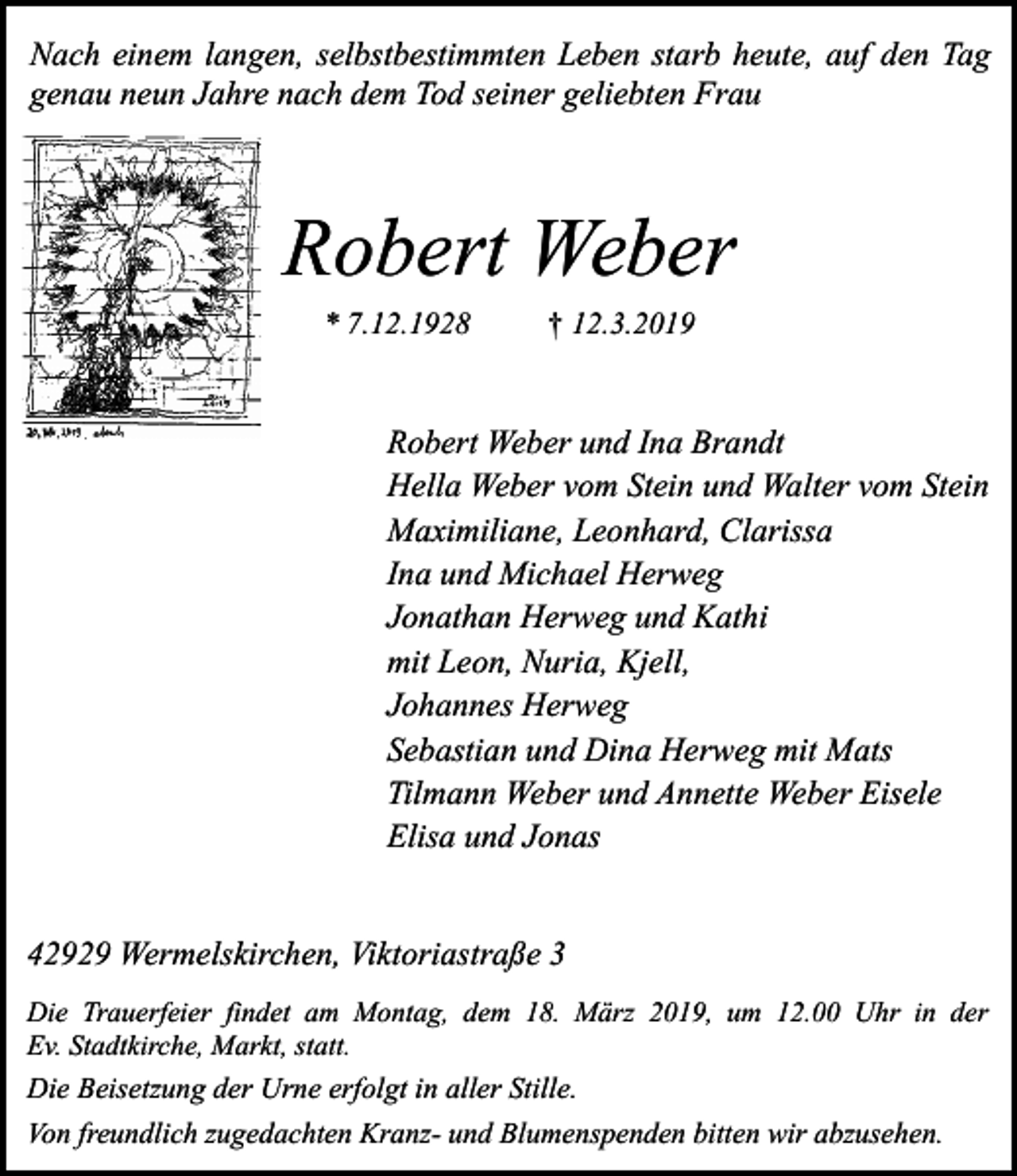 <p>Nach einem langen, selbstbestimmten Leben starb heute, auf den Tag<br />genau neun Jahre nach dem Tod seiner geliebten Frau</p><p>Robert Weber<br />* 7.12.1928</p><p>† 12.3.2019</p><p>Robert Weber und Ina Brandt<br />Hella Weber vom Stein und Walter vom Stein<br />Maximiliane, Leonhard, Clarissa<br />Ina und Michael Herweg<br />Jonathan Herweg und Kathi<br />mit Leon, Nuria, Kjell,<br />Johannes Herweg<br />Sebastian und Dina Herweg mit Mats<br />Tilmann Weber und Annette Weber Eisele<br />Elisa und Jonas<br />42929 Wermelskirchen, Viktoriastraße 3<br />Die Trauerfeier findet am Montag, dem 18. März 2019, um 12.00 Uhr in der<br />Ev. Stadtkirche, Markt, statt.</p><p>Die Beisetzung der Urne erfolgt in aller Stille.<br />Von freundlich zugedachten Kranz- und Blumenspenden bitten wir abzusehen.</p>
