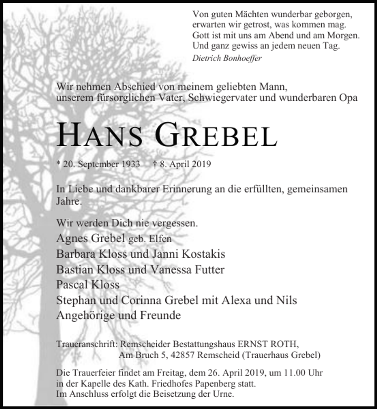 <p>Von guten Mächten wunderbar geborgen,<br />erwarten wir getrost, was kommen mag.<br />Gott ist mit uns am Abend und am Morgen.<br />Und ganz gewiss an jedem neuen Tag.<br />Dietrich Bonhoeffer</p><p>Wir nehmen Abschied von meinem geliebten Mann,<br />unserem fürsorglichen Vater, Schwiegervater und wunderbaren Opa</p><p>H ANS G REBEL<br />* 20. September 1933</p><p>† 8. April 2019</p><p>In Liebe und dankbarer Erinnerung an die erfüllten, gemeinsamen<br />Jahre.<br />Wir werden Dich nie vergessen.<br />Agnes Grebel geb. Elfen</p><p>Barbara Kloss und Janni Kostakis<br />Bastian Kloss und Vanessa Futter<br />Pascal Kloss<br />Stephan und Corinna Grebel mit Alexa und Nils<br />Angehörige und Freunde</p><p>Traueranschrift: Remscheider Bestattungshaus ERNST ROTH,<br />Am Bruch 5, 42857 Remscheid (Trauerhaus Grebel)<br />Die Trauerfeier findet am Freitag, dem 26. April 2019, um 11.00 Uhr<br />in der Kapelle des Kath. Friedhofes Papenberg statt.<br />Im Anschluss erfolgt die Beisetzung der Urne.</p>