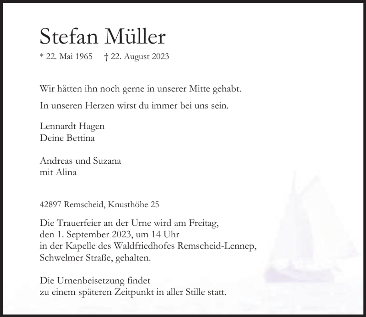 <p>Stefan Müller<br />* 22. Mai 1965</p><p>† 22. August 2023</p><p>Wir hätten ihn noch gerne in unserer Mitte gehabt.<br />In unseren Herzen wirst du immer bei uns sein.<br />Lennardt Hagen<br />Deine Bettina<br />Andreas und Suzana<br />mit Alina<br />42897 Remscheid, Knusthöhe 25</p><p>Die Trauerfeier an der Urne wird am Freitag,<br />den 1. September 2023, um 14 Uhr<br />in der Kapelle des Waldfriedhofes Remscheid-Lennep,<br />Schwelmer Straße, gehalten.<br />Die Urnenbeisetzung findet<br />zu einem späteren Zeitpunkt in aller Stille statt.</p>