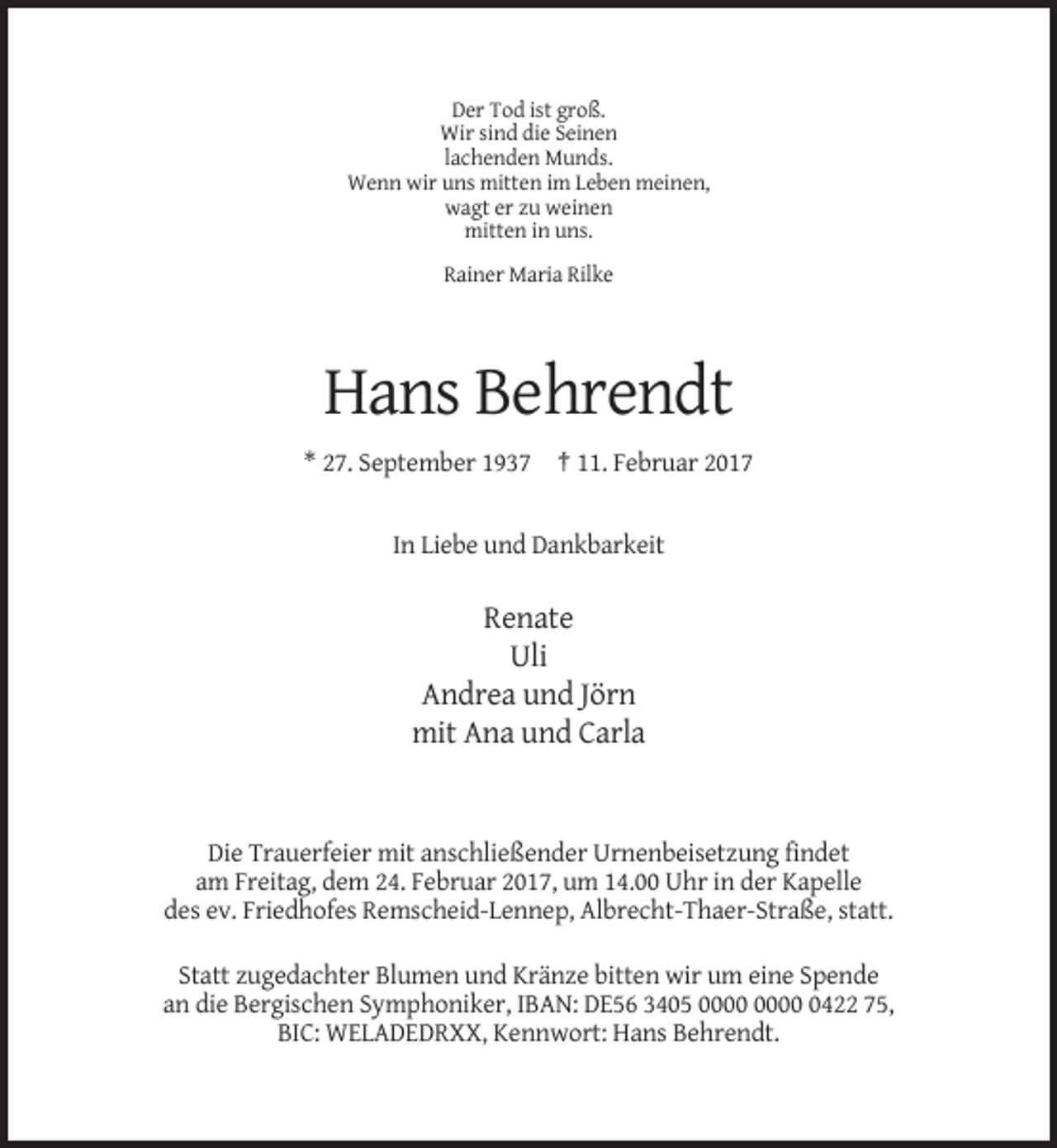 <p>Der Tod ist groß.<br />Wir sind die Seinen<br />lachenden Munds.<br />Wenn wir uns mitten im Leben meinen,<br />wagt er zu weinen<br />mitten in uns.<br />Rainer Maria Rilke</p><p>Hans Behrendt<br />* 27. September 1937 † 11. Februar 2017</p><p>In Liebe und Dankbarkeit</p><p>Renate<br />Uli<br />Andrea und Jörn<br />mit Ana und Carla</p><p>Die Trauerfeier mit anschließender Urnenbeisetzung findet<br />am Freitag, dem 24. Februar 2017, um 14.00 Uhr in der Kapelle<br />des ev. Friedhofes Remscheid-Lennep, Albrecht-Thaer-Straße, statt.<br />Statt zugedachter Blumen und Kränze bitten wir um eine Spende<br />an die Bergischen Symphoniker, IBAN: DE56 3405 0422 75,<br />BIC: WELADEDRXX, Kennwort: Hans Behrendt.</p>