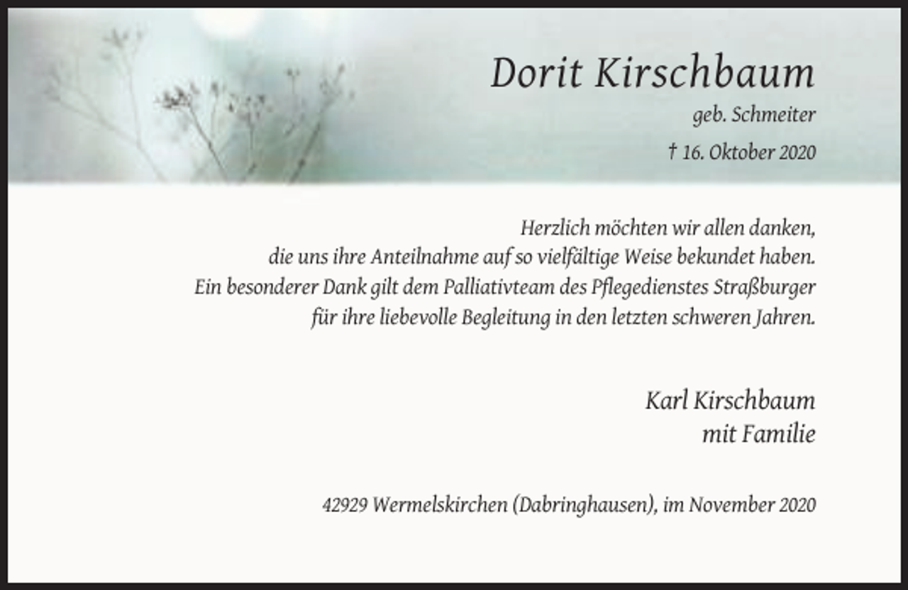 <p>Dorit Kirschbaum<br />geb. Schmeiter<br />† 16. Oktober 2020</p><p>Herzlich möchten wir allen danken,<br />die uns ihre Anteilnahme auf so vielfältige Weise bekundet haben.<br />Ein besonderer Dank gilt dem Palliativteam des Pflegedienstes Straßburger<br />für ihre liebevolle Begleitung in den letzten schweren Jahren.</p><p>Karl Kirschbaum<br />mit Familie<br />42929 Wermelskirchen (Dabringhausen), im November 2020</p>