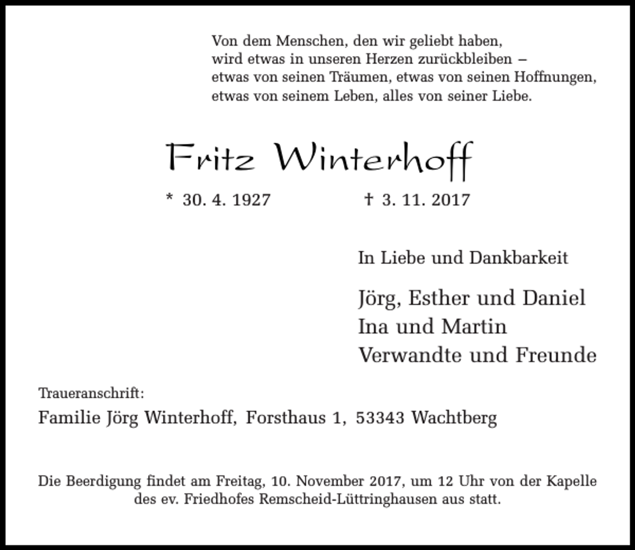 <p>Von dem Menschen, den wir geliebt haben,<br />wird etwas in unseren Herzen zurückbleiben –<br />etwas von seinen Träumen, etwas von seinen Hoffnungen,<br />etwas von seinem Leben, alles von seiner Liebe.</p><p>Fritz Winterhoff<br />* 30. 4. 1927</p><p>† 3. 11. 2017<br />In Liebe und Dankbarkeit</p><p>Jörg, Esther und Daniel<br />Ina und Martin<br />Verwandte und Freunde<br />Traueranschrift:</p><p>Familie Jörg Winterhoff, Forsthaus 1, 53343 Wachtberg<br />Die Beerdigung findet am Freitag, 10. November 2017, um 12 Uhr von der Kapelle<br />des ev. Friedhofes Remscheid-Lüttringhausen aus statt.</p>