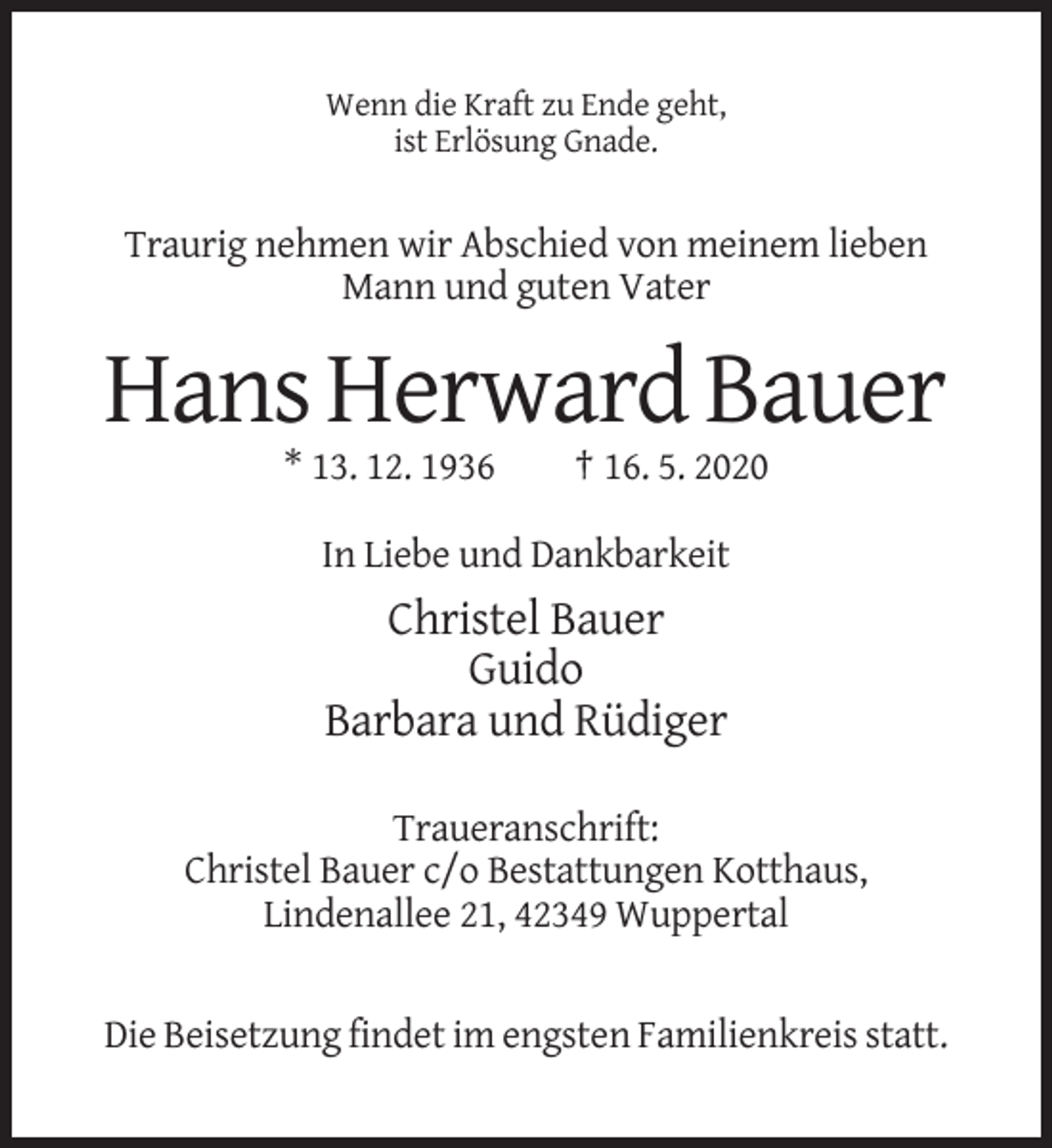 <p>Wenn die Kraft zu Ende geht,<br />ist Erlösung Gnade.</p><p>Traurig nehmen wir Abschied von meinem lieben<br />Mann und guten Vater</p><p>Hans Herward Bauer<br />* 13. 12. 1936</p><p>† 16. 5. 2020</p><p>In Liebe und Dankbarkeit</p><p>Christel Bauer<br />Guido<br />Barbara und Rüdiger<br />Traueranschrift:<br />Christel Bauer c/o Bestattungen Kotthaus,<br />Lindenallee 21, 42349 Wuppertal</p><p>Die Beisetzung findet im engsten Familienkreis statt.</p>