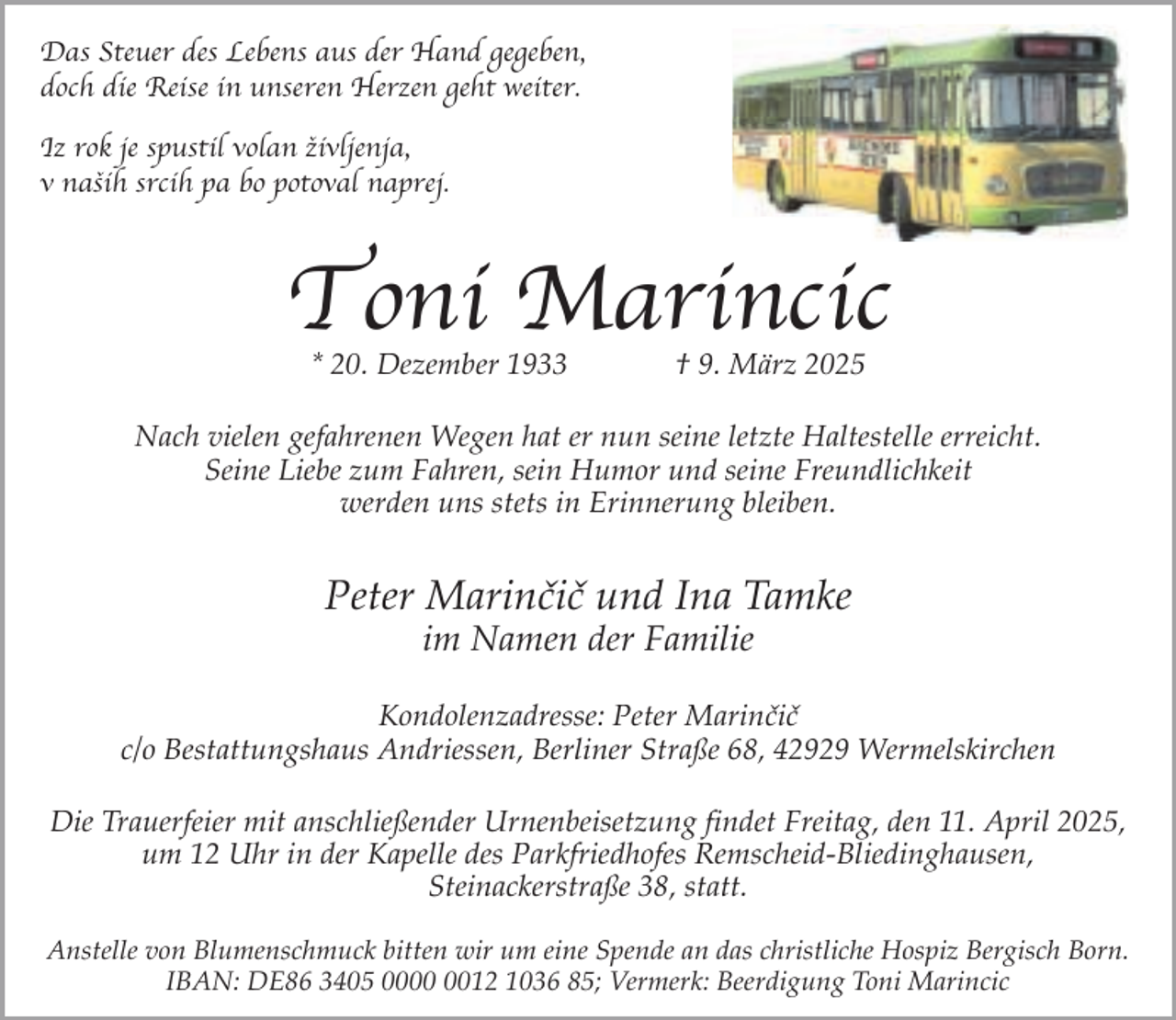 <p>Das Steuer des Lebens aus der Hand gegeben,<br />doch die Reise in unseren Herzen geht weiter.<br />Iz rok je spustil volan zˇivljenja,<br />v nasˇih srcih pa bo potoval naprej.</p><p>Toni Marincic<br />* 20. Dezember 1933</p><p>† 9. März 2025</p><p>Nach vielen gefahrenen Wegen hat er nun seine letzte Haltestelle erreicht.<br />Seine Liebe zum Fahren, sein Humor und seine Freundlichkeit<br />werden uns stets in Erinnerung bleiben.</p><p>Peter Marinčič und Ina Tamke<br />im Namen der Familie</p><p>Kondolenzadresse: Peter Marinčič<br />c/o Bestattungshaus Andriessen, Berliner Straße 68, 42929 Wermelskirchen<br />Die Trauerfeier mit anschließender Urnenbeisetzung findet Freitag, den 11. April 2025,<br />um 12 Uhr in der Kapelle des Parkfriedhofes Remscheid-Bliedinghausen,<br />Steinackerstraße 38, statt.<br />Anstelle von Blumenschmuck bitten wir um eine Spende an das christliche Hospiz Bergisch Born.<br />IBAN: DE86 3405 0012 1036 85; Vermerk: Beerdigung Toni Marincic</p>