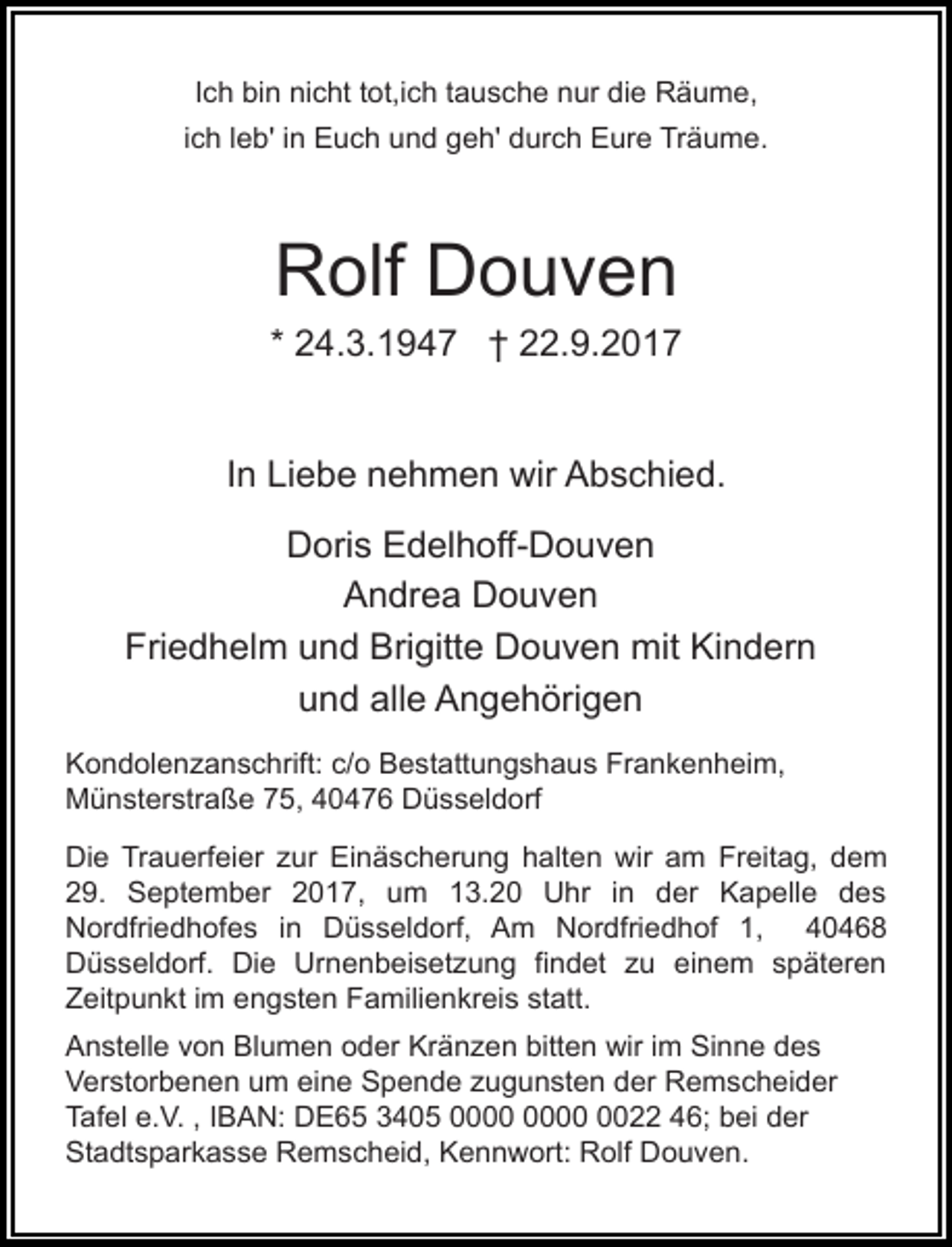 <p>Ich bin nicht tot,ich tausche nur die Räume,<br />ich leb' in Euch und geh' durch Eure Träume.</p><p>Rolf Douven</p><p>* 24.3.1947 † 22.9.2017<br />In Liebe nehmen wir Abschied.<br />Doris Edelhoff-Douven<br />Andrea Douven<br />Friedhelm und Brigitte Douven mit Kindern<br />und alle Angehörigen<br />Kondolenzanschrift: c/o Bestattungshaus Frankenheim,<br />Münsterstraße 75, 40476 Düsseldorf<br />Die Trauerfeier zur Einäscherung halten wir am Freitag, dem<br />29. September 2017, um 13.20 Uhr in der Kapelle des<br />Nordfriedhofes in Düsseldorf, Am Nordfriedhof 1, 40468<br />Düsseldorf. Die Urnenbeisetzung findet zu einem späteren<br />Zeitpunkt im engsten Familienkreis statt.<br />Anstelle von Blumen oder Kränzen bitten wir im Sinne des<br />Verstorbenen um eine Spende zugunsten der Remscheider<br />Tafel e.V. , IBAN: DE65 3405 0022 46; bei der<br />Stadtsparkasse Remscheid, Kennwort: Rolf Douven.</p>
