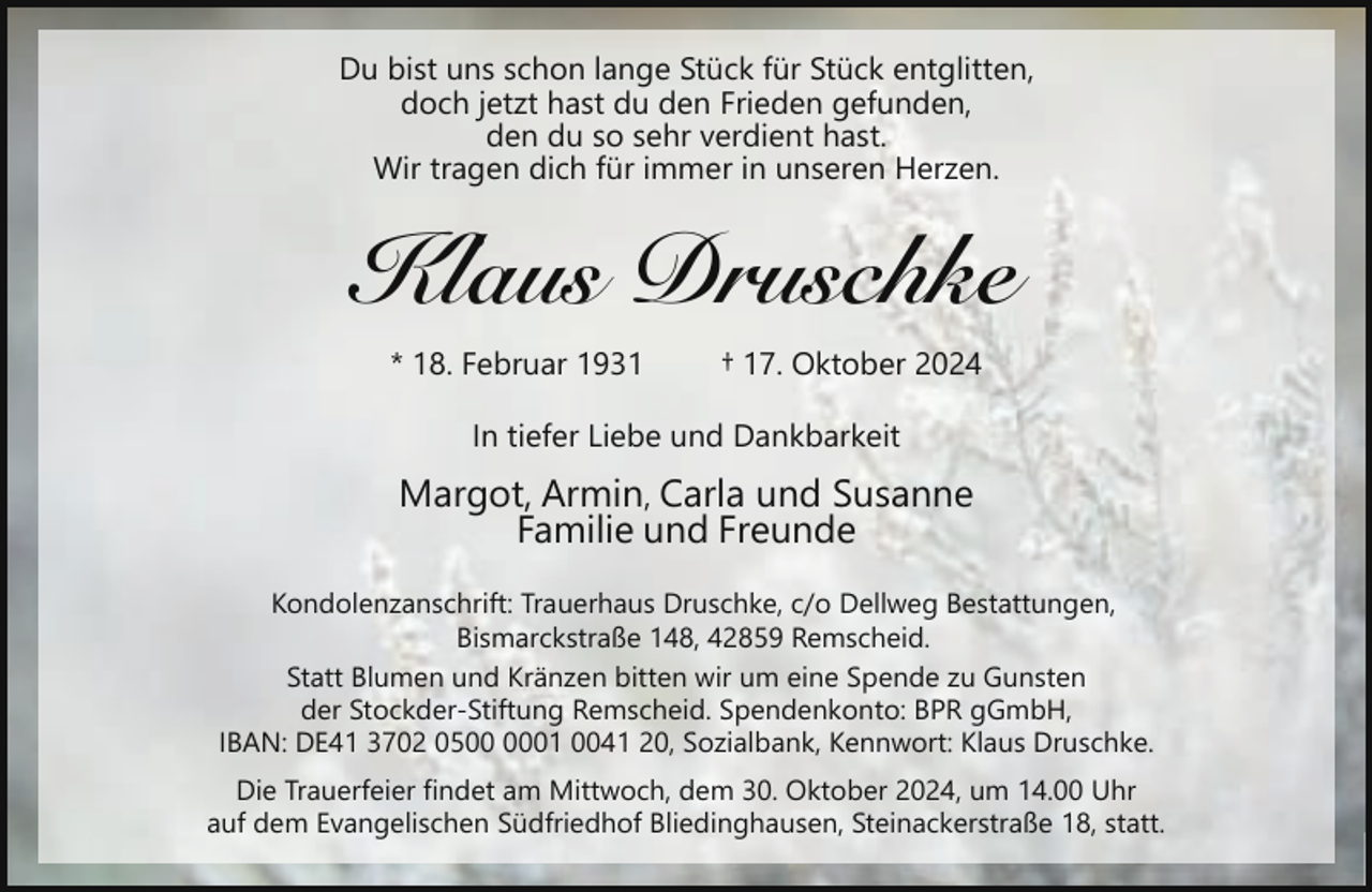 <p>Du bist uns schon lange Stück für Stück entglitten,<br />doch jetzt hast du den Frieden gefunden,<br />den du so sehr verdient hast.<br />Wir tragen dich für immer in unseren Herzen.</p><p>Klaus Druschke<br />* 18. Februar 1931</p><p>† 17. Oktober 2024</p><p>In tiefer Liebe und Dankbarkeit</p><p>Margot, Armin, Carla und Susanne<br />Familie und Freunde<br />Kondolenzanschrift: Trauerhaus Druschke, c/o Dellweg Bestattungen,<br />Bismarckstraße 148, 42859 Remscheid.<br />Statt Blumen und Kränzen bitten wir um eine Spende zu Gunsten<br />der Stockder-Stiftung Remscheid. Spendenkonto: BPR gGmbH,<br />IBAN: DE41 3702 0501 0041 20, Sozialbank, Kennwort: Klaus Druschke.<br />Die Trauerfeier findet am Mittwoch, dem 30. Oktober 2024, um 14.00 Uhr<br />auf dem Evangelischen Südfriedhof Bliedinghausen, Steinackerstraße 18, statt.</p>