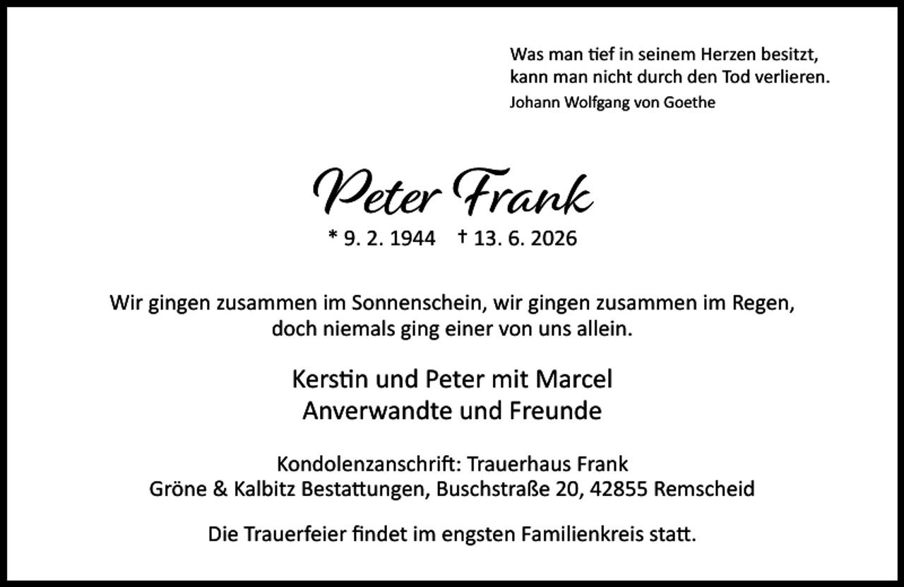<p>Was man ef in seinem Herzen besitzt,<br />kann man nicht durch den Tod verlieren.<br />Johann Wolfgang von Goethe</p><p>Peter Frank<br />* 9. 2. 1944 † 13. 6. 2026</p><p>Wir gingen zusammen im Sonnenschein, wir gingen zusammen im Regen,<br />doch niemals ging einer von uns allein.</p><p>Kers n und Peter mit Marcel<br />Anverwandte und Freunde<br />Kondolenzanschri : Trauerhaus Frank<br />Gröne &amp; Kalbitz Besta ungen, Buschstraße 20, 42855 Remscheid<br />Die Trauerfeier ﬁndet im engsten Familienkreis sta .</p>