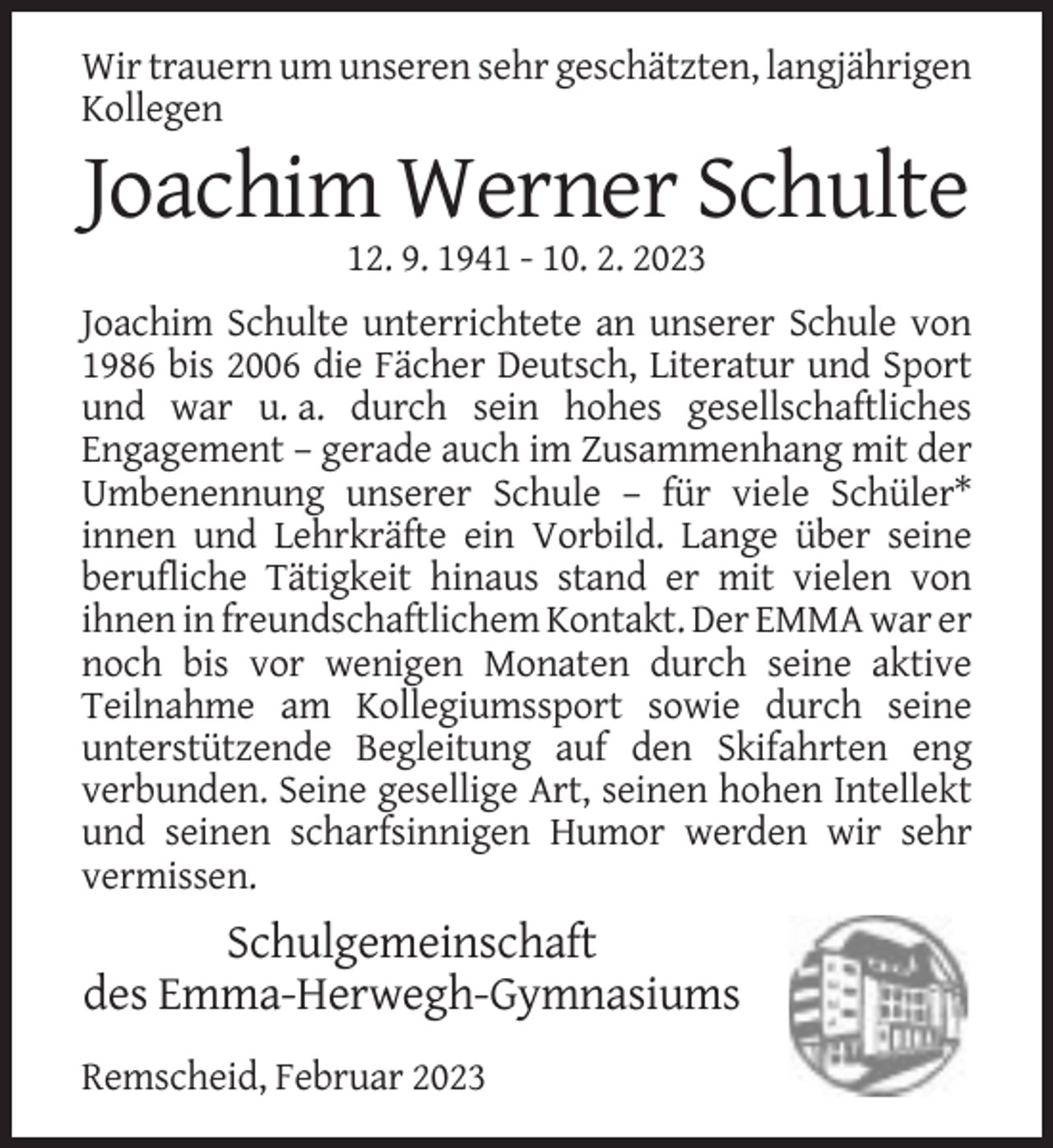 <p>Wir trauern um unseren sehr geschätzten, langjährigen<br />Kollegen</p><p>Joachim Werner Schulte<br />12. 9. 1941 - 10. 2. 2023<br />Joachim Schulte unterrichtete an unserer Schule von<br />1986 bis 2006 die Fächer Deutsch, Literatur und Sport<br />und war u. a. durch sein hohes gesellschaftliches<br />Engagement – gerade auch im Zusammenhang mit der<br />Umbenennung unserer Schule – für viele Schüler*<br />innen und Lehrkräfte ein Vorbild. Lange über seine<br />berufliche Tätigkeit hinaus stand er mit vielen von<br />ihnen in freundschaftlichem Kontakt. Der EMMA war er<br />noch bis vor wenigen Monaten durch seine aktive<br />Teilnahme am Kollegiumssport sowie durch seine<br />unterstützende Begleitung auf den Skifahrten eng<br />verbunden. Seine gesellige Art, seinen hohen Intellekt<br />und seinen scharfsinnigen Humor werden wir sehr<br />vermissen.</p><p>Schulgemeinschaft<br />des Emma-Herwegh-Gymnasiums<br />Remscheid, Februar 2023</p>