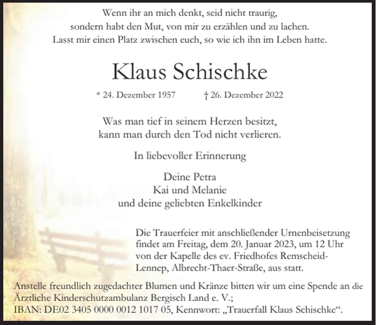 <p>Wenn ihr an mich denkt, seid nicht traurig,<br />sondern habt den Mut, von mir zu erzählen und zu lachen.<br />Lasst mir einen Platz zwischen euch, so wie ich ihn im Leben hatte.</p><p>Klaus Schischke<br />* 24. Dezember 1957</p><p>† 26. Dezember 2022</p><p>Was man tief in seinem Herzen besitzt,<br />kann man durch den Tod nicht verlieren.<br />In liebevoller Erinnerung<br />Deine Petra<br />Kai und Melanie<br />und deine geliebten Enkelkinder<br />Die Trauerfeier mit anschließender Urnenbeisetzung<br />findet am Freitag, dem 20. Januar 2023, um 12 Uhr<br />von der Kapelle des ev. Friedhofes RemscheidLennep, Albrecht-Thaer-Straße, aus statt.<br />Anstelle freundlich zugedachter Blumen und Kränze bitten wir um eine Spende an die<br />Ärztliche Kinderschutzambulanz Bergisch Land e. V.;<br />IBAN: DE02 3405 0012 1017 05, Kennwort: „Trauerfall Klaus Schischke“.</p>