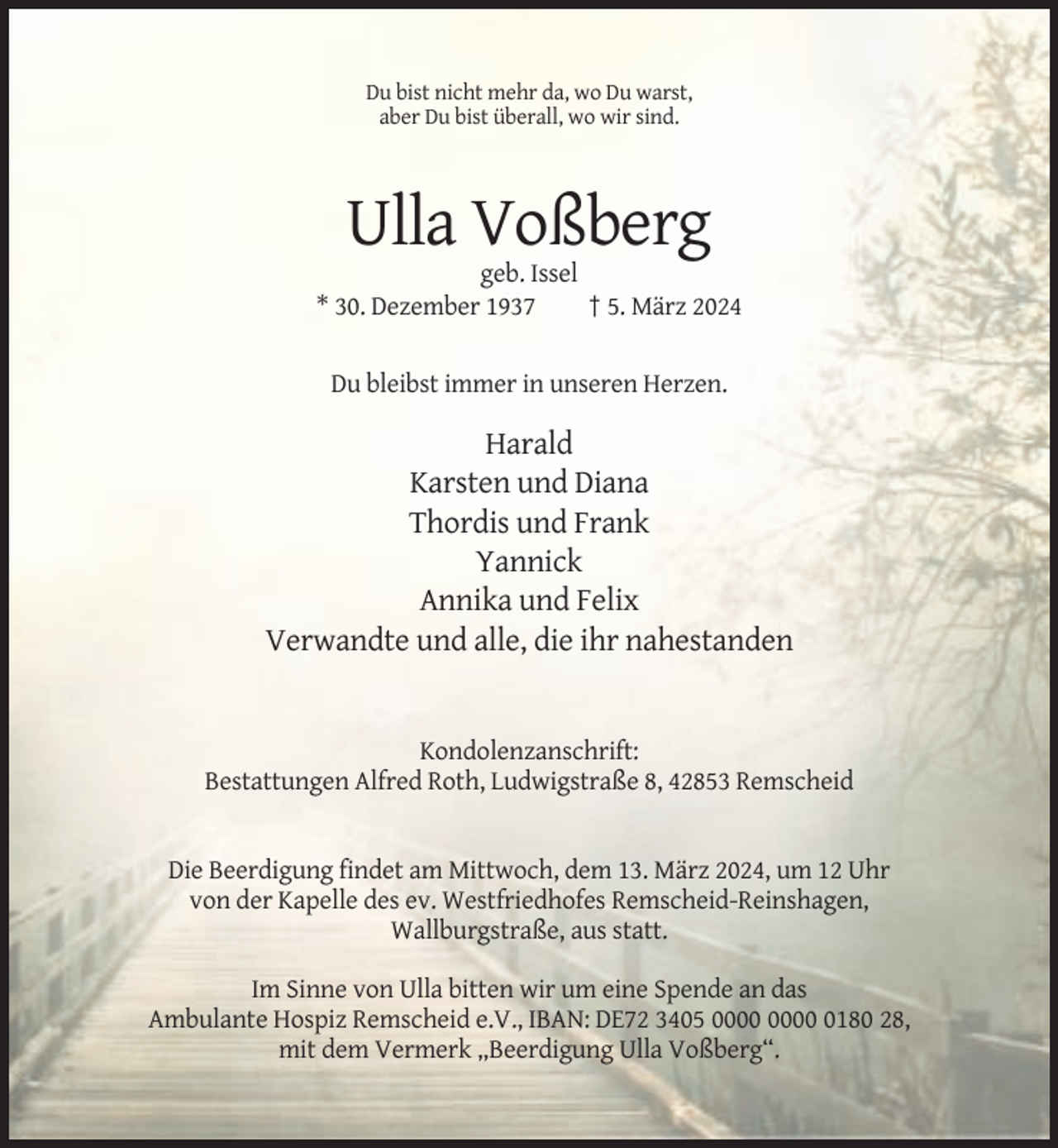 <p>Du bist nicht mehr da, wo Du warst,<br />aber Du bist überall, wo wir sind.</p><p>Ulla Voßberg<br />geb. Issel<br />* 30. Dezember 1937<br />† 5. März 2024</p><p>Du bleibst immer in unseren Herzen.</p><p>Harald<br />Karsten und Diana<br />Thordis und Frank<br />Yannick<br />Annika und Felix<br />Verwandte und alle, die ihr nahestanden</p><p>Kondolenzanschrift:<br />Bestattungen Alfred Roth, Ludwigstraße 8, 42853 Remscheid</p><p>Die Beerdigung findet am Mittwoch, dem 13. März 2024, um 12 Uhr<br />von der Kapelle des ev. Westfriedhofes Remscheid-Reinshagen,<br />Wallburgstraße, aus statt.<br />Im Sinne von Ulla bitten wir um eine Spende an das<br />Ambulante Hospiz Remscheid e.V., IBAN: DE72 3405 0180 28,<br />mit dem Vermerk „Beerdigung Ulla Voßberg“.</p>