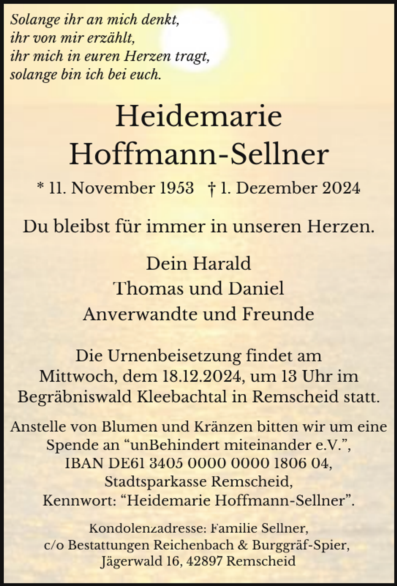 <p>Solange ihr an mich denkt,<br />ihr von mir erzählt,<br />ihr mich in euren Herzen tragt,<br />solange bin ich bei euch.</p><p>Heidemarie<br />Hoffmann-Sellner<br />* 11. November 1953 † 1. Dezember 2024</p><p>Du bleibst für immer in unseren Herzen.<br />Dein Harald<br />Thomas und Daniel<br />Anverwandte und Freunde<br />Die Urnenbeisetzung findet am<br />Mittwoch, dem 18.12.2024, um 13 Uhr im<br />Begräbniswald Kleebachtal in Remscheid statt.<br />Anstelle von Blumen und Kränzen bitten wir um eine<br />Spende an “unBehindert miteinander e.V.”,<br />IBAN DE61 3405 1806 04,<br />Stadtsparkasse Remscheid,<br />Kennwort: “Heidemarie Hoffmann-Sellner”.<br />Kondolenzadresse: Familie Sellner,<br />c/o Bestattungen Reichenbach &amp; Burggräf-Spier,<br />Jägerwald 16, 42897 Remscheid</p>