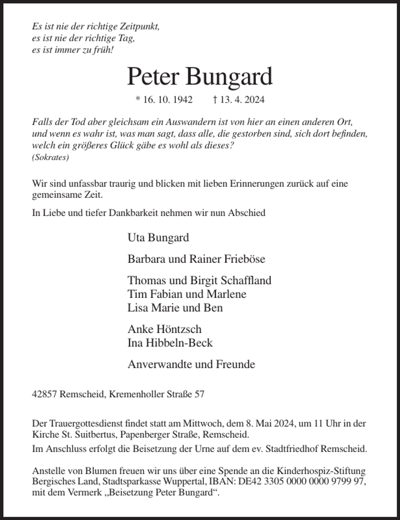 <p>Es ist nie der richtige Zeitpunkt,<br />es ist nie der richtige Tag,<br />es ist immer zu früh!</p><p>Peter Bungard<br />* 16. 10. 1942</p><p>† 13. 4. 2024</p><p>Falls der Tod aber gleichsam ein Auswandern ist von hier an einen anderen Ort,<br />und wenn es wahr ist, was man sagt, dass alle, die gestorben sind, sich dort befinden,<br />welch ein größeres Glück gäbe es wohl als dieses?<br />(Sokrates)</p><p>Wir sind unfassbar traurig und blicken mit lieben Erinnerungen zurück auf eine<br />gemeinsame Zeit.<br />In Liebe und tiefer Dankbarkeit nehmen wir nun Abschied</p><p>Uta Bungard<br />Barbara und Rainer Frieböse<br />Thomas und Birgit Schaffland<br />Tim Fabian und Marlene<br />Lisa Marie und Ben<br />Anke Höntzsch<br />Ina Hibbeln-Beck<br />Anverwandte und Freunde<br />42857 Remscheid, Kremenholler Straße 57<br />Der Trauergottesdienst findet statt am Mittwoch, dem 8. Mai 2024, um 11 Uhr in der<br />Kirche St. Suitbertus, Papenberger Straße, Remscheid.<br />Im Anschluss erfolgt die Beisetzung der Urne auf dem ev. Stadtfriedhof Remscheid.<br />Anstelle von Blumen freuen wir uns über eine Spende an die Kinderhospiz-Stiftung<br />Bergisches Land, Stadtsparkasse Wuppertal, IBAN: DE42 3305 9797,<br />mit dem Vermerk „Beisetzung Peter Bungard“.</p>