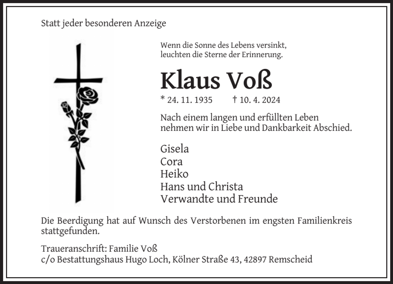 <p>Statt jeder besonderen Anzeige<br />Wenn die Sonne des Lebens versinkt,<br />leuchten die Sterne der Erinnerung.</p><p>Klaus Voß<br />* 24. 11. 1935</p><p>† 10. 4. 2024</p><p>Nach einem langen und erfüllten Leben<br />nehmen wir in Liebe und Dankbarkeit Abschied.</p><p>Gisela<br />Cora<br />Heiko<br />Hans und Christa<br />Verwandte und Freunde<br />Die Beerdigung hat auf Wunsch des Verstorbenen im engsten Familienkreis<br />stattgefunden.<br />Traueranschrift: Familie Voß<br />c/o Bestattungshaus Hugo Loch, Kölner Straße 43, 42897 Remscheid</p>