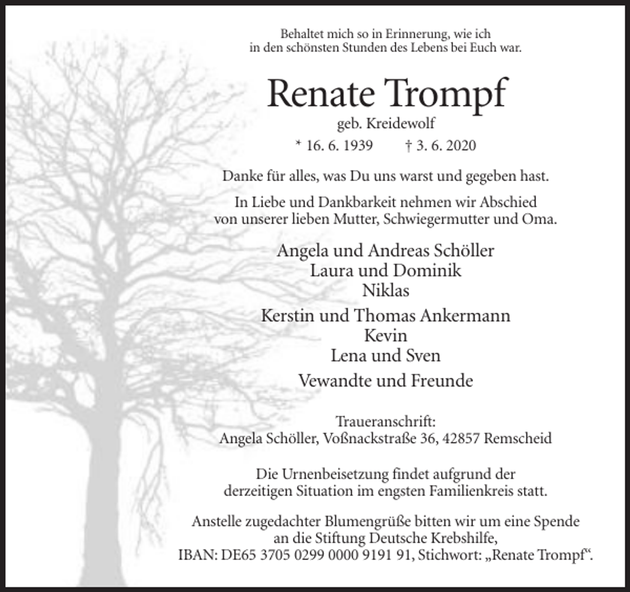 <p>Behaltet mich so in Erinnerung, wie ich<br />in den schönsten Stunden des Lebens bei Euch war.</p><p>Renate Trompf<br />geb. Kreidewolf<br />* 16. 6. 1939<br />† 3. 6. 2020<br />Danke für alles, was Du uns warst und gegeben hast.<br />In Liebe und Dankbarkeit nehmen wir Abschied<br />von unserer lieben Mutter, Schwiegermutter und Oma.</p><p>Angela und Andreas Schöller<br />Laura und Dominik<br />Niklas<br />Kerstin und Thomas Ankermann<br />Kevin<br />Lena und Sven<br />Vewandte und Freunde<br />Traueranschrift:<br />Angela Schöller, Voßnackstraße 36, 42857 Remscheid<br />Die Urnenbeisetzung findet aufgrund der<br />derzeitigen Situation im engsten Familienkreis statt.<br />Anstelle zugedachter Blumengrüße bitten wir um eine Spende<br />an die Stiftung Deutsche Krebshilfe,<br />IBAN: DE65 3705 0299 0000 91, Stichwort: „Renate Trompf“.</p>