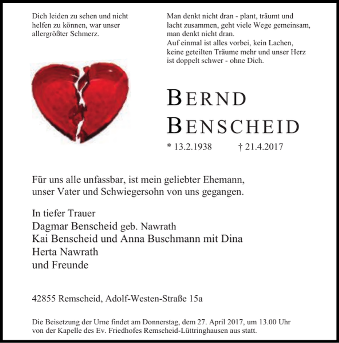 <p>Dich leiden zu sehen und nicht<br />helfen zu können, war unser<br />allergrößter Schmerz.</p><p>Man denkt nicht dran - plant, träumt und<br />lacht zusammen, geht viele Wege gemeinsam,<br />man denkt nicht dran.<br />Auf einmal ist alles vorbei, kein Lachen,<br />keine geteilten Träume mehr und unser Herz<br />ist doppelt schwer - ohne Dich.</p><p>BERND<br />BENSCHEID<br />* 13.2.1938</p><p>† 21.4.2017</p><p>Für uns alle unfassbar, ist mein geliebter Ehemann,<br />unser Vater und Schwiegersohn von uns gegangen.<br />In tiefer Trauer</p><p>Dagmar Benscheid geb. Nawrath<br />Kai Benscheid und Anna Buschmann mit Dina<br />Herta Nawrath<br />und Freunde<br />42855 Remscheid, Adolf-Westen-Straße 15a<br />Die Beisetzung der Urne findet am Donnerstag, dem 27. April 2017, um 13.00 Uhr<br />von der Kapelle des Ev. Friedhofes Remscheid-Lüttringhausen aus statt.</p>