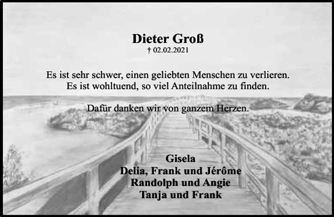 <p>Dieter Groß<br />† 02.02.2021</p><p>Es ist sehr schwer, einen geliebten Menschen zu verlieren.<br />Es ist wohltuend, so viel Anteilnahme zu finden.<br />Dafür danken wir von ganzem Herzen.</p><p>Gisela<br />Delia, Frank und Jérôme<br />Randolph und Angie<br />Tanja und Frank</p>