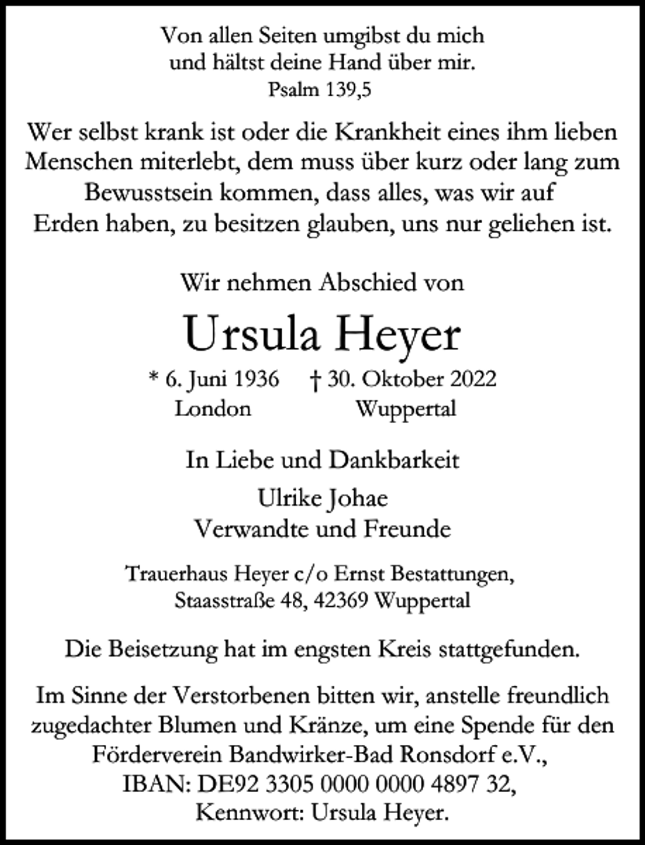 <p>Von allen Seiten umgibst du mich<br />und hältst deine Hand über mir.<br />Psalm 139,5</p><p>Wer selbst krank ist oder die Krankheit eines ihm lieben<br />Menschen miterlebt, dem muss über kurz oder lang zum<br />Bewusstsein kommen, dass alles, was wir auf<br />Erden haben, zu besitzen glauben, uns nur geliehen ist.<br />Wir nehmen Abschied von</p><p>Ursula Heyer</p><p>* 6. Juni 1936<br />London</p><p>† 30. Oktober 2022<br />Wuppertal</p><p>In Liebe und Dankbarkeit<br />Ulrike Johae<br />Verwandte und Freunde<br />Trauerhaus Heyer c/o Ernst Bestattungen,<br />Staasstraße 48, 42369 Wuppertal</p><p>Die Beisetzung hat im engsten Kreis stattgefunden.<br />Im Sinne der Verstorbenen bitten wir, anstelle freundlich<br />zugedachter Blumen und Kränze, um eine Spende für den<br />Förderverein Bandwirker-Bad Ronsdorf e.V.,<br />IBAN: DE92 3305 4897 32,<br />Kennwort: Ursula Heyer.</p>