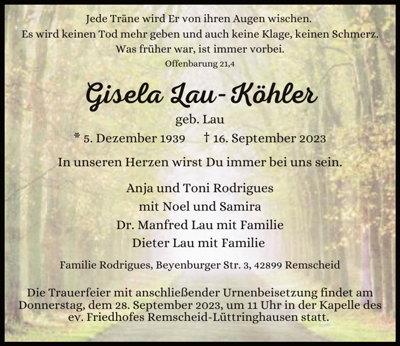 <p>Jede Träne wird Er von ihren Augen wischen.<br />Es wird keinen Tod mehr geben und auch keine Klage, keinen Schmerz.<br />Was früher war, ist immer vorbei.<br />Offenbarung 21,4</p><p>Gisela Lau-Köhler</p><p>geb. Lau<br />* 5. Dezember 1939 † 16. September 2023<br />In unseren Herzen wirst Du immer bei uns sein.<br />Anja und Toni Rodrigues<br />mit Noel und Samira<br />Dr. Manfred Lau mit Familie<br />Dieter Lau mit Familie<br />Familie Rodrigues, Beyenburger Str. 3, 42899 Remscheid</p><p>Die Trauerfeier mit anschließender Urnenbeisetzung findet am<br />Donnerstag, dem 28. September 2023, um 11 Uhr in der Kapelle des<br />ev. Friedhofes Remscheid-Lüttringhausen statt.</p>