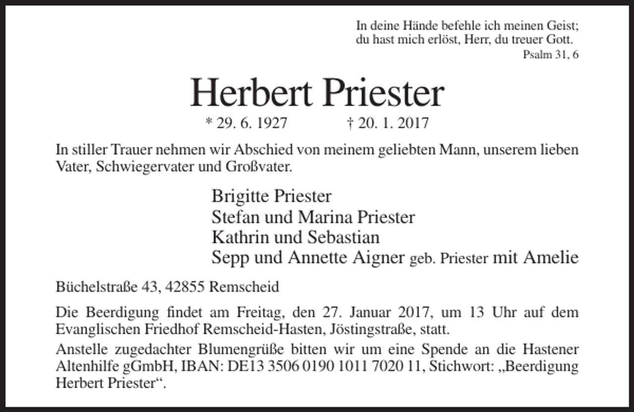 <p>In deine Hände befehle ich meinen Geist;<br />du hast mich erlöst, Herr, du treuer Gott.<br />Psalm 31, 6</p><p>Herbert Priester<br />* 29. 6. 1927</p><p>† 20. 1. 2017</p><p>In stiller Trauer nehmen wir Abschied von meinem geliebten Mann, unserem lieben<br />Vater, Schwiegervater und Großvater.</p><p>Brigitte Priester<br />Stefan und Marina Priester<br />Kathrin und Sebastian<br />Sepp und Annette Aigner geb. Priester mit Amelie<br />Büchelstraße 43, 42855 Remscheid<br />Die Beerdigung findet am Freitag, den 27. Januar 2017, um 13 Uhr auf dem<br />Evanglischen Friedhof Remscheid-Hasten, Jöstingstraße, statt.<br />Anstelle zugedachter Blumengrüße bitten wir um eine Spende an die Hastener<br />Altenhilfe gGmbH, IBAN: DE1506 0190 1011 7020 11, Stichwort: „Beerdigung<br />Herbert Priester“.</p>