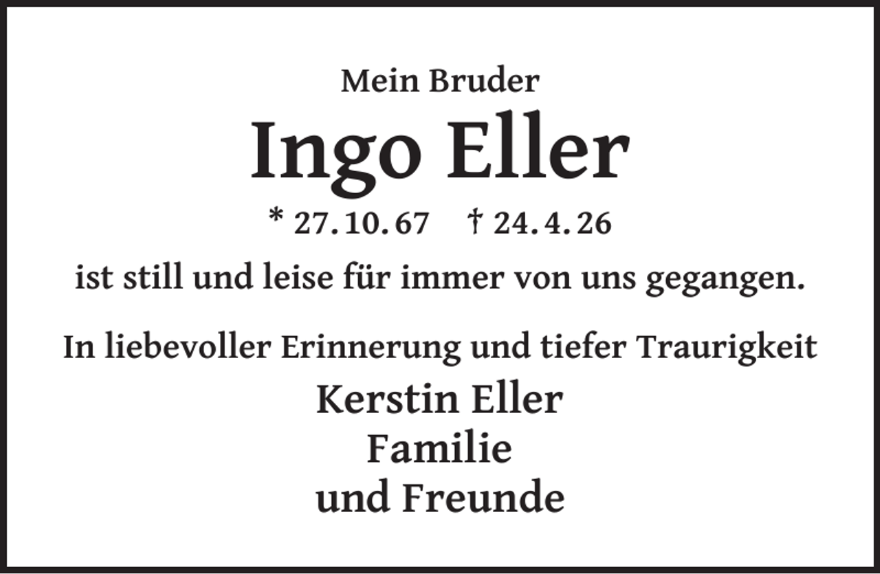 <p>Mein Bruder</p><p>Ingo Eller<br />* 27. 10. 67</p><p>† 24. 4. 26</p><p>ist still und leise für immer von uns gegangen.<br />In liebevoller Erinnerung und tiefer Traurigkeit</p><p>Kerstin Eller<br />Familie<br />und Freunde</p>