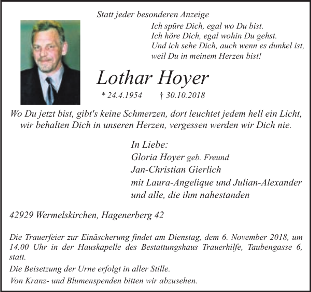 <p>Statt jeder besonderen Anzeige<br />Ich spüre Dich, egal wo Du bist.<br />Ich höre Dich, egal wohin Du gehst.<br />Und ich sehe Dich, auch wenn es dunkel ist,<br />weil Du in meinem Herzen bist!</p><p>Lothar Hoyer<br />* 24.4.1954</p><p>† 30.10.2018</p><p>Wo Du jetzt bist, gibt's keine Schmerzen, dort leuchtet jedem hell ein Licht,<br />wir behalten Dich in unseren Herzen, vergessen werden wir Dich nie.</p><p>In Liebe:<br />Gloria Hoyer geb. Freund<br />Jan-Christian Gierlich<br />mit Laura-Angelique und Julian-Alexander<br />und alle, die ihm nahestanden<br />42929 Wermelskirchen, Hagenerberg 42<br />Die Trauerfeier zur Einäscherung findet am Dienstag, dem 6. November 2018, um<br />14.00 Uhr in der Hauskapelle des Bestattungshaus Trauerhilfe, Taubengasse 6,<br />statt.<br />Die Beisetzung der Urne erfolgt in aller Stille.<br />Von Kranz- und Blumenspenden bitten wir abzusehen.</p>