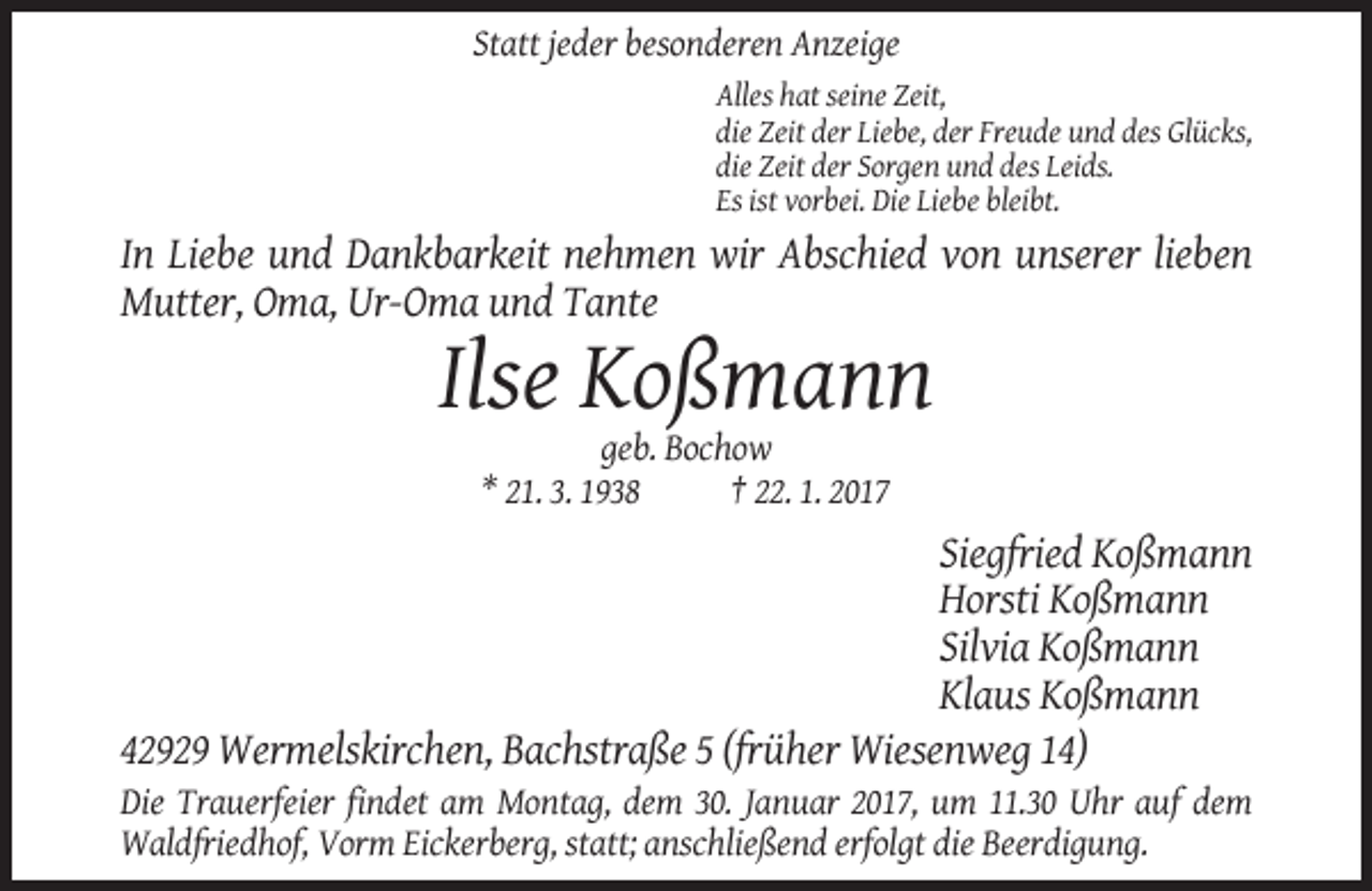 <p>Statt jeder besonderen Anzeige<br />Alles hat seine Zeit,<br />die Zeit der Liebe, der Freude und des Glücks,<br />die Zeit der Sorgen und des Leids.<br />Es ist vorbei. Die Liebe bleibt.</p><p>In Liebe und Dankbarkeit nehmen wir Abschied von unserer lieben<br />Mutter, Oma, Ur-Oma und Tante</p><p>Ilse Koßmann<br />geb. Bochow<br />* 21. 3. 1938<br />† 22. 1. 2017</p><p>Siegfried Koßmann<br />Horsti Koßmann<br />Silvia Koßmann<br />Klaus Koßmann<br />42929 Wermelskirchen, Bachstraße 5 (früher Wiesenweg 14)<br />Die Trauerfeier findet am Montag, dem 30. Januar 2017, um 11.30 Uhr auf dem<br />Waldfriedhof, Vorm Eickerberg, statt; anschließend erfolgt die Beerdigung.</p>