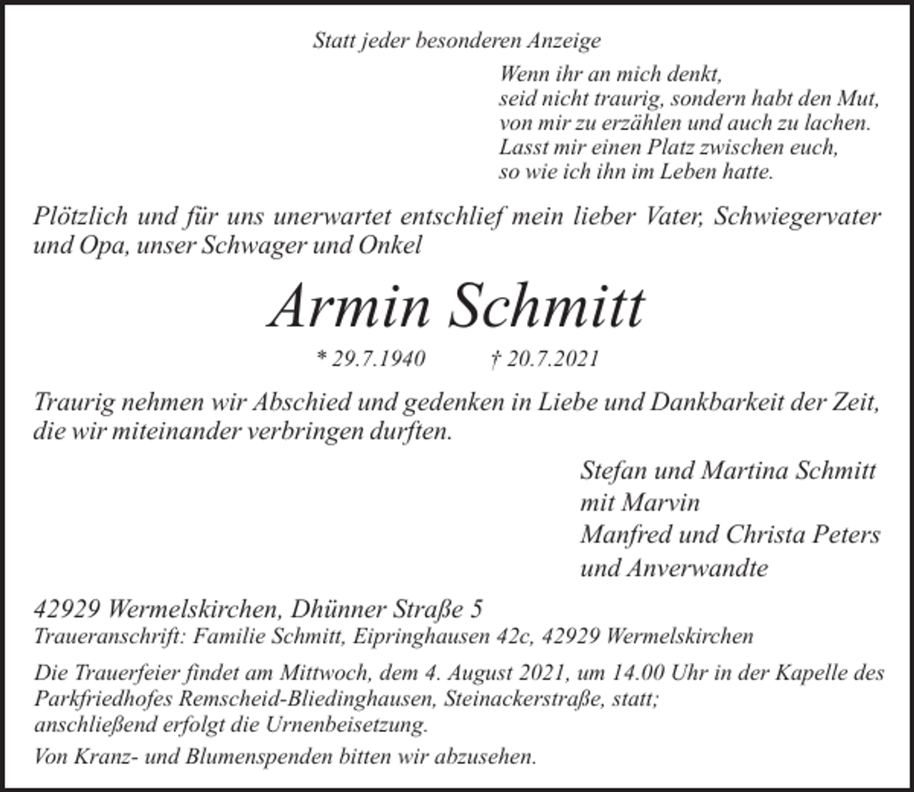 <p>Statt jeder besonderen Anzeige<br />Wenn ihr an mich denkt,<br />seid nicht traurig, sondern habt den Mut,<br />von mir zu erzählen und auch zu lachen.<br />Lasst mir einen Platz zwischen euch,<br />so wie ich ihn im Leben hatte.</p><p>Plötzlich und für uns unerwartet entschlief mein lieber Vater, Schwiegervater<br />und Opa, unser Schwager und Onkel</p><p>Armin Schmitt<br />* 29.7.1940</p><p>† 20.7.2021</p><p>Traurig nehmen wir Abschied und gedenken in Liebe und Dankbarkeit der Zeit,<br />die wir miteinander verbringen durften.<br />Stefan und Martina Schmitt<br />mit Marvin<br />Manfred und Christa Peters<br />und Anverwandte<br />42929 Wermelskirchen, Dhünner Straße 5</p><p>Traueranschrift: Familie Schmitt, Eipringhausen 42c, 42929 Wermelskirchen</p><p>Die Trauerfeier findet am Mittwoch, dem 4. August 2021, um 14.00 Uhr in der Kapelle des<br />Parkfriedhofes Remscheid-Bliedinghausen, Steinackerstraße, statt;<br />anschließend erfolgt die Urnenbeisetzung.<br />Von Kranz- und Blumenspenden bitten wir abzusehen.</p>