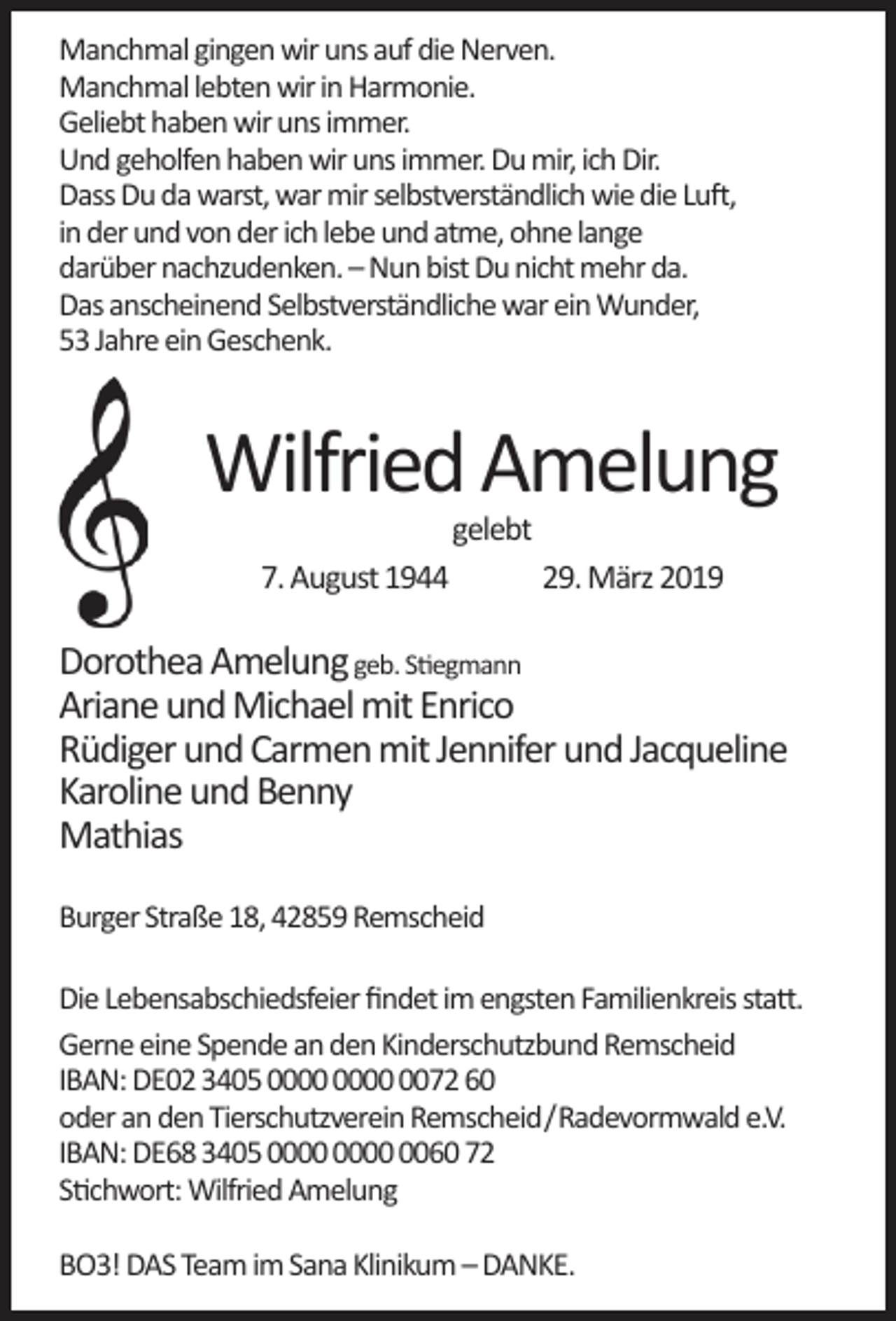 <p>Manchmal gingen wir uns auf die Nerven.<br />Manchmal lebten wir in Harmonie.<br />Geliebt haben wir uns immer.<br />Und geholfen haben wir uns immer. Du mir, ich Dir.<br />Dass Du da warst, war mir selbstverständlich wie die Luft,<br />in der und von der ich lebe und atme, ohne lange<br />darüber nachzudenken. – Nun bist Du nicht mehr da.<br />Das anscheinend Selbstverständliche war ein Wunder,<br />53 Jahre ein Geschenk.</p><p>Wilfried Amelung<br />gelebt</p><p>7. August 1944</p><p>29. März 2019</p><p>Dorothea Amelung geb. Stiegmann<br />Ariane und Michael mit Enrico<br />Rüdiger und Carmen mit Jennifer und Jacqueline<br />Karoline und Benny<br />Mathias<br />Burger Straße 18, 42859 Remscheid<br />Die Lebensabschiedsfeier ﬁndet im engsten Familienkreis statt.<br />Gerne eine Spende an den Kinderschutzbund Remscheid<br />IBAN: DE02 3405 0072 60<br />oder an den Tierschutzverein Remscheid/Radevormwald e.V.<br />IBAN: DE68 3405 0060 72<br />Stichwort: Wilfried Amelung<br />BO3! DAS Team im Sana Klinikum – DANKE.</p>