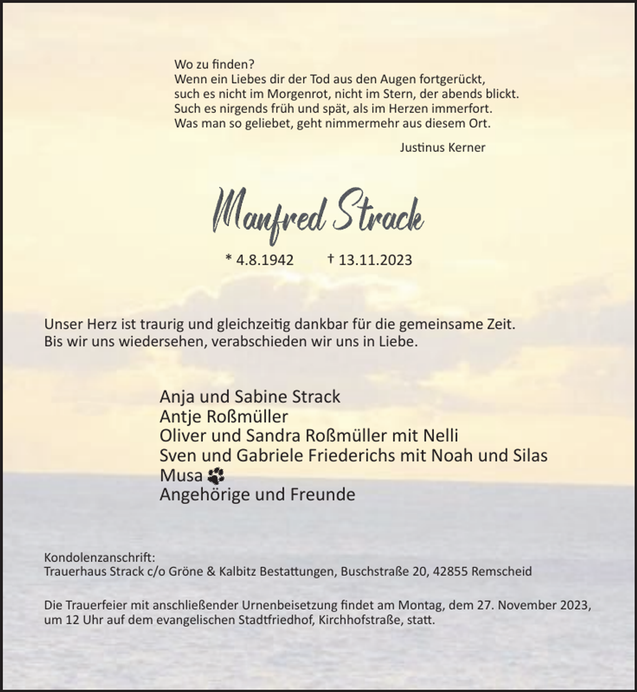<p>Wo zu ﬁnden?<br />Wenn ein Liebes dir der Tod aus den Augen fortgerückt,<br />such es nicht im Morgenrot, nicht im Stern, der abends blickt.<br />Such es nirgends früh und spät, als im Herzen immerfort.<br />Was man so geliebet, geht nimmermehr aus diesem Ort.<br />Justinus Kerner</p><p>* 4.8.1942</p><p>† 13.11.2023</p><p>Unser Herz ist traurig und gleichzeitig dankbar für die gemeinsame Zeit.<br />Bis wir uns wiedersehen, verabschieden wir uns in Liebe.</p><p>Anja und Sabine Strack<br />Antje Roßmüller<br />Oliver und Sandra Roßmüller mit Nelli<br />Sven und Gabriele Friederichs mit Noah und Silas<br />Musa<br />Angehörige und Freunde<br />Kondolenzanschrift:<br />Trauerhaus Strack c/o Gröne &amp; Kalbitz Bestattungen, Buschstraße 20, 42855 Remscheid<br />Die Trauerfeier mit anschließender Urnenbeisetzung ﬁndet am Montag, dem 27. November 2023,<br />um 12 Uhr auf dem evangelischen Stadtfriedhof, Kirchhofstraße, statt.</p>