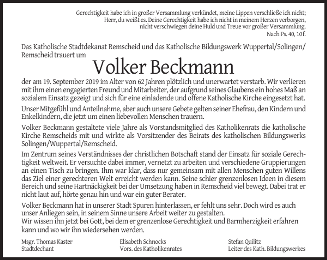 <p>Gerechtigkeit habe ich in großer Versammlung verkündet, meine Lippen verschließe ich nicht;<br />Herr, du weißt es. Deine Gerechtigkeit habe ich nicht in meinem Herzen verborgen,<br />nicht verschwiegen deine Huld und Treue vor großer Versammlung.<br />Nach Ps. 40, 10f.</p><p>Das Katholische Stadtdekanat Remscheid und das Katholische Bildungswerk Wuppertal/Solingen/<br />Remscheid trauert um</p><p>Volker Beckmann</p><p>der am 19. September 2019 im Alter von 62 Jahren plötzlich und unerwartet verstarb. Wir verlieren<br />mit ihm einen engagierten Freund und Mitarbeiter, der aufgrund seines Glaubens ein hohes Maß an<br />sozialem Einsatz gezeigt und sich für eine einladende und offene Katholische Kirche eingesetzt hat.<br />Unser Mitgefühl und Anteilnahme, aber auch unsere Gebete gelten seiner Ehefrau, den Kindern und<br />Enkelkindern, die jetzt um einen liebevollen Menschen trauern.<br />Volker Beckmann gestaltete viele Jahre als Vorstandsmitglied des Katholikenrats die katholische<br />Kirche Remscheids mit und wirkte als Vorsitzender des Beirats des katholischen Bildungswerks<br />Solingen/Wuppertal/Remscheid.<br />Im Zentrum seines Verständnisses der christlichen Botschaft stand der Einsatz für soziale Gerechtigkeit weltweit. Er versuchte dabei immer, vernetzt zu arbeiten und verschiedene Gruppierungen<br />an einen Tisch zu bringen. Ihm war klar, dass nur gemeinsam mit allen Menschen guten Willens<br />das Ziel einer gerechteren Welt erreicht werden kann. Seine schier grenzenlosen Ideen in diesem<br />Bereich und seine Hartnäckigkeit bei der Umsetzung haben in Remscheid viel bewegt. Dabei trat er<br />nicht laut auf, hörte genau hin und war ein guter Berater.<br />Volker Beckmann hat in unserer Stadt Spuren hinterlassen, er fehlt uns sehr. Doch wird es auch<br />unser Anliegen sein, in seinem Sinne unsere Arbeit weiter zu gestalten.<br />Wir wissen ihn jetzt bei Gott, bei dem er grenzenlose Gerechtigkeit und Barmherzigkeit erfahren<br />kann und wo wir ihn wiedersehen werden.<br />Msgr. Thomas Kaster<br />Stadtdechant</p><p>Elisabeth Schnocks<br />Vors. des Katholikenrates</p><p>Stefan Quilitz<br />Leiter des Kath. Bildungswerkes</p>