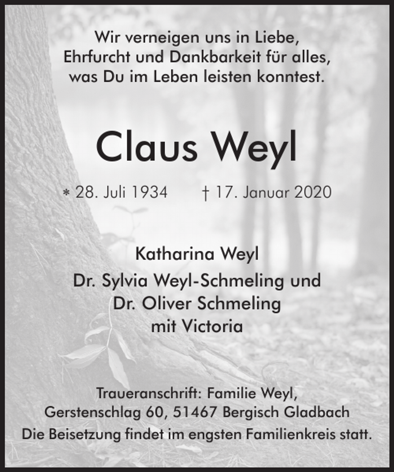 <p>Wir verneigen uns in Liebe,<br />Ehrfurcht und Dankbarkeit für alles,<br />was Du im Leben leisten konntest.</p><p>Claus Weyl<br />∗ 28. Juli 1934</p><p>† 17. Januar 2020</p><p>Katharina Weyl<br />Dr. Sylvia Weyl-Schmeling und<br />Dr. Oliver Schmeling<br />mit Victoria</p><p>Traueranschrift: Familie Weyl,<br />Gerstenschlag 60, 51467 Bergisch Gladbach<br />Die Beisetzung findet im engsten Familienkreis statt.</p>