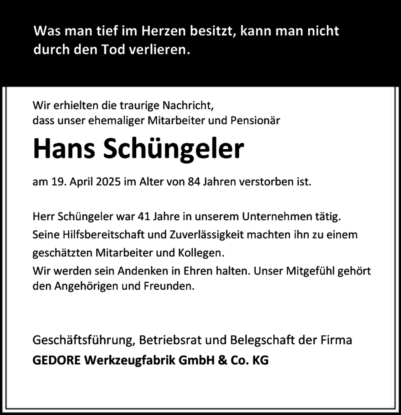 <p>Was man tief im Herzen besitzt, kann man nicht<br />durch den Tod verlieren.<br />Wir erhielten die traurige Nachricht,<br />dass unser ehemaliger Mitarbeiter und Pensionär</p><p>Hans Schüngeler<br />am 19. April 2025 im Alter von 84 Jahren verstorben ist.<br />Herr Schüngeler war 41 Jahre in unserem Unternehmen tätig.<br />Seine Hilfsbereitschaft und Zuverlässigkeit machten ihn zu einem<br />geschätzten Mitarbeiter und Kollegen.<br />Wir werden sein Andenken in Ehren halten. Unser Mitgefühl gehört<br />den Angehörigen und Freunden.</p><p>Geschäftsführung, Betriebsrat und Belegschaft der Firma<br />GEDORE Werkzeugfabrik GmbH &amp; Co. KG</p>